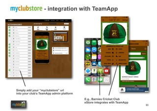 11
myclubstore - integration with TeamApp
E.g., Barnies Cricket Club
eStore integrates with TeamApp
Simply add your “myclubstore” url
into your club’s TeamApp admin platform
 