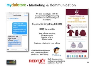 12
myclubstore - Marketing & Communication
Database management
and communications
platform - MailChimp
We also assist you with the
management of your ongoing
promotional activities to your
members.
Electronic Direct Mail (EDM)
SMS to mobile
New eStore opening
New products
Special offers
Club events
Anything relating to your eStore
SMS Management
and communications
platform - RedTxt
 