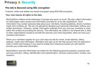 14
Privacy & Security
The site is Secured using SSL encryption
If stored, credit card details are stored encrypted using AES-256 encryption.
MyClubStore collects email addresses of people who send us email. We also collect information
on what pages users access and information provided to us by site registrations. Such
information may contain personal data about your members including address, phone numbers,
credit card numbers etc. We are not allowed to disclose such personal information without your
written permission. However, certain information collected from you and your members is used
within the context of providing the Service. The information we collect is not shared with or sold
to other organisations except to provide the services your have requested, when we have your
members permission.
When your members register for your club shop we ask for name, email address, billing
address, credit card information. Members who sign up for the free account are not required to
enter a credit card however if you want to enable your checkout process you will need to
provide your credit card information.
MyClubStore uses the information we collect for the following general purposes: products and
services provision, billing, identification and authentication, services improvement, contact, and
research.
Your club retains all rights to the data.
 