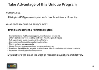 15
Take Advantage of this Unique Program
NOMINAL FEE
$100 (plus GST) per month per club/school for minimum 12 months.
WHAT DOES MY CLUB OR SCHOOL GET?
Brand Management & Functional eStore:
• Complete Brand Audit across apparel, merchandise, events etc
• eStore bolted onto your existing website - Your Logo & Colours
• Full reporting on sales, margins and profit share
• Convenience of reputable supplier relationships
• Rights sell your own products
• Online Sponsor management and engagement program
• Receive a Retail Margin on your products and 10% from all non-club related products
• Increases value of your club to sponsors
MyClubStore will do all the work of managing suppliers and delivery
 