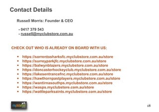 18
Contact Details
CHECK OUT WHO IS ALREADY ON BOARD WITH US:
• https://sorrentosharksfc.myclubstore.com.au/store
• https://surreyparkjfc.myclubstore.com.au/store
• https://balwynblazers.myclubstore.com.au/store
• https://doncasterhockeyclub.myclubstore.com.au/store
• https://lakesentrancefnc.myclubstore.com.au/store
• https://hawthornpastplayers.myclubstore.com.au/store
• https://wantirnasouthps.myclubstore.com.au/store
• https://wasps.myclubstore.com.au/store
• https://wattleparksaints.myclubstore.com.au/store
Russell Morris: Founder & CEO
- 0417 379 543
- russell@myclubstore.com.au
 