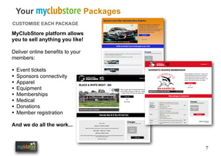7
Your myclubstore Packages
CUSTOMISE EACH PACKAGE
MyClubStore platform allows
you to sell anything you like!
Deliver online benefits to your
members:
• Event tickets
• Sponsors connectivity
• Apparel
• Equipment
• Memberships
• Medical
• Donations
• Member registration
And we do all the work...
 