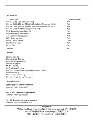  Qualifications
Qualification Grade Achieved
City and Guilds 201 Basic Engineering Pass
City and Guilds 236 part 1 Electrical Installation Theory and Practice Pass
City and Guilds 236 part 2 Electrical Installation Theory and Practice Pass
City and Guilds Plant Process Operations part 1 Pass
NVQ2 Engineering Foundation (B) Pass
NVQ3 Engineering Maintenance Pass
17th Edition wiring regulations Pass
ECITB Safety passport Pass
Full UK Driving license Clean
IOSH Working safely Pass
JIB ECS Card Pass
10 GCSE’s Pass
 Courses
Abrasive Wheels
Fire Awareness Training
Asbestos Safety Awareness
Working at Heights
MEWP Training
Confined Space Training
Harness / Lanyard Inspection Storage and Use Training
Manual Handling
Risk Assessment Training
Safe Isolation/Switching Procedures
 Education History
De Brus secondery school in Skelton
September 1992 to June 1997
Redcar and Cleveland Collage in Redcar
September 1997 to June 2001
Teesside Training Enterprise in Southbank
September 1997 to September 2001
References
Walter Hockborn (Fabricom North East area manager) 07817870823
Paul Jeffers (Fabricom site manager) 07985625256
Alan Gladders (ICL supervisor) 01287640140
 