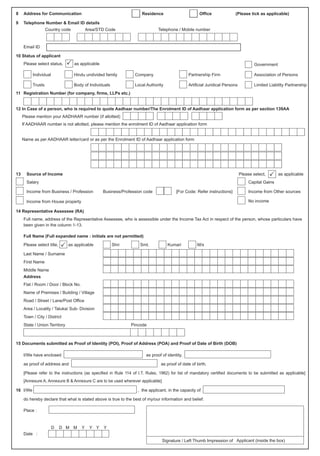 9 Telephone Number & Email ID details
Country code Area/STD Code Telephone / Mobile number
Email ID
10 Status of applicant
Please select status, P as applicable Government
Individual Hindu undivided family Company Partnership Firm Association of Persons
Trusts Body of Individuals Local Authority Artificial Juridical Persons Limited Liability Partnership
11 Registration Number (for company, firms, LLPs etc.)
Please mention your AADHAAR number (if allotted)
13 Source of Income Please select, as applicable
Salary Capital Gains
Income from Business / Profession Business/Profession code [For Code: Refer instructions] Income from Other sources
Income from House property No income
14 Representative Assessee (RA)
Full name, address of the Representative Assessee, who is assessible under the Income Tax Act in respect of the person, whose particulars have
been given in the column 1-13.
Full Name (Full expanded name : initials are not permitted)
Please select title, as applicable Shri Smt. Kumari M/s
Last Name / Surname
First Name
Middle Name
Address
Flat / Room / Door / Block No.
Name of Premises / Building / Village
Road / Street / Lane/Post Office
Area / Locality / Taluka/ Sub- Division
Town / City / District
State / Union Territory Pincode
15 Documents submitted as Proof of Identity (POI), Proof of Address (POA) and Proof of Date of Birth (DOB)
I/We have enclosed as proof of identity,
as proof of address and as proof of date of birth.
[Please refer to the instructions (as specified in Rule 114 of I.T. Rules, 1962) for list of mandatory certified documents to be submitted as applicable]
[Annexure A, Annexure B & Annexure C are to be used wherever applicable]
16 I/We , the applicant, in the capacity of
do hereby declare that what is stated above is true to the best of my/our information and belief.
Place :
D D M M Y Y Y Y
Date :
Signature / Left Thumb Impression of Applicant (inside the box)
8 Address for Communication Residence Office (Please tick as applicable)
12 In Case of a person, who is required to quote Aadhaar number/The Enrolment ID of Aadhaar application form as per section 139AA
If AADHAAR number is not allotted, please mention the enrolment ID of Aadhaar application form
Name as per AADHAAR letter/card or as per the Enrolment ID of Aadhaar application form
 
