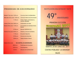 |P

PROPROGRA
PROGRAMA DE ANIVERSARIO                                                 INSTITUCIÓN EDUCATIVA N° 10214


Martes 21 de Junio: 10:00 a.m.

Miércoles 22 de Junio: 10:00 a.m.

                      11:30 a.m.
                                    Concurso interno de Matemática

                                    Concurso interno de Comunicación

                                    Charla: Higiene, alimentación y
                                    nutrición saludable
                                                                          49°         ANIVERSARIO

Jueves 23 de Junio: 08:00 a.m.      Ambientación de Aulas
                                                                             PRIMERA ELECCIÓN
Martes 28 de Junio: 11:00 a.m.      Conversatorio de identidad Andino
                                    Muchik

                      07:00 p.m.    Elección SHIPASH 2011

Viernes 01 de Julio: 09:00 a.m.     Ginkana y Concurso de Barras

                      11:30 a.m.    Encuentro Deportivo

                      07:00 p.m.    Concurso de Antorchas

                      09:00 p.m.    Velada Artística Cultural



Sábado 02 de Julio:        DIA CENTRAL DE ANIVERSARIO

                   08:00 a.m.       Paraliturgia de Aniversario

                   10:00 a.m.       Final Deportiva
                                                                         MARTES 28 DE JUNIO DEL 2011
                      12:00 m.      Almuerzo de Confraternidad          CENTRO POBLADO “LA RAMADA”
                                                                                    SALAS
 