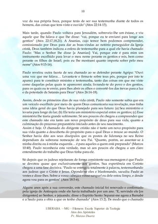 10
UBERABA – MG – Filemom Escola Superior de Teologia
Atos dos Apóstolos
Pr. Mateus Duarte
voz da sua própria boca, porque terás de ser sua testemunha diante de todos os
homens, das coisas que tens visto e ouvido" (Atos 22:14-15).
Mais tarde, quando Paulo voltava para Jerusalém, sobreveio-lhe um êxtase, e viu
aquele que lhe falava e que lhe disse: "vai, porque eu te enviarei para longe aos
gentios" (Atos 22:17,18,21). A Ananias, cujo temor bem podemos compreender,
comissionado por Deus para dar as boas-vindas ao notório perseguidor da Igreja
cristã, Deus também indicou a esfera de testemunho para a qual ele havia chamado
Paulo: "Mas o Senhor lhe disse [a Ananias]: Vai, porque este é para mim um
instrumento escolhido para levar o meu nome perante os gentios e reis, bem como
perante os filhos de Israel; pois eu lhe mostrarei quanto importa sofrer pelo meu
nome" (Atos 9:15-16).
Paulo revelou outra faceta de seu chamado ao se defender perante Agripa: "Ouvi
uma voz que me falava… Levanta-te e firma-te sobre teus pés, porque por isto te
apareci para te constituir ministro e testemunha, tanto das coisas em que me viste
como daquelas pelas quais te aparecerei ainda; livrando-te do povo e dos gentios,
para os quais eu te envio, para lhes abrir os olhos e convertê-los das trevas para a luz
e da potestade de Satanás para Deus" (Atos 26:14-18).
Assim, desde os primeiros dias de sua vida cristã, Paulo não somente sabia que era
um veículo escolhido por meio de quem Deus comunicaria sua revelação, mas tinha
uma idéia geral do que Deus havia planejado para seu futuro: (a) Seu ministério o
levaria para longe do lar; (b) Ele teria um ministério especial entre os gentios; (c) Esse
ministério lhe traria grande sofrimento. Só aos poucos ele chegou a compreender que
este chamado não era tanto um novo propósito de deus para sua vida, quanto a
culminação do processo preparatório iniciado antes de seu nascimento.
Assim é hoje. O chamado do dirigente cristão não é tanto um novo propósito para
sua vida quanto a descoberta do propósito para o qual Deus o trouxe ao mundo. O
Senhor havia dito aos seus discípulos que os postos de liderança no seu Reino
dependiam da soberana nomeação de seu Pai. "Quanto, porém, ao assentar-se à
minha direita ou à minha esquerda… é para aqueles a quem está preparado" (Marcos
10:40). Paulo reconhecia esta verdade, mas só aos poucos ele chegou a um claro
entendimento do trabalho que Deus tinha para ele.
Só depois que os judeus rejeitaram de forma consistente sua mensagem é que Paulo
se devotou quase que exclusivamente aos gentios. Sua experiência em Corinto
chegou a uma fase decisiva. "Paulo se entregou totalmente à palavra, testemunhando
aos judeus que o Cristo é Jesus. Opondo-se eles e blasfemando, sacudiu Paulo as
vestes e disse-lhes. Sobre a vossa cabeça o vosso sangue! eu dele estou limpo, e desde
agora vou para os gentios" (Atos 18:5-6).
Alguns anos após a sua conversão, este chamado inicial foi renovado e confirmado
pela igreja de Antioquia onde ele havia trabalhado por um ano. "E, servindo ele [os
dirigentes] ao Senhor, e jejuando, disse o Espírito Santo: Separai-me agora a Barnabé
e a Saulo para a obra a que os tenho chamado" (Atos 13:2). De modo que o chamado
 