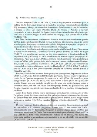16
UBERABA – MG – Filemom Escola Superior de Teologia
Atos dos Apóstolos
Pr. Mateus Duarte
b) A missão da terceira viagem
Terceira viagem (53-58; At 18,23-21,14). Pouco depois partiu novamente para a
Galácia (cf. Gl 4,13), onde reinavam a piedade e a paz nas comunidades cristãs (1,6;
5,7), atravessou a Frígia, as montanhas do centro da Ásia Menor e o vale do Meandro,
e chegou a Éfeso (At 18,23; 19,1.8.10; 20,31). Aí Priscila e Áquilas já haviam
completado a instrução cristã de Apolo, judeu alexandrino douto e eloqüente que
com zelo e sucesso pregara o cristianismo na sinagoga, e já partira para Corinto
(18,24-28; 19,1).
Em Éfeso Paulo conheceu também uma dúzia de discípulos de João Batista, que ele
ganhou para o cristianismo (19,2-7), e pregou durante três meses na sinagoga. Como
a maior parte dos judeus continuava incrédula, dirigiu-se aos pagãos, pregando no
auditório de um tal de Tirano, provavelmente um retor grego.
Lucas narra detalhadamente alguns episódios das atividades de P. em Éfeso; curas
e expulsão de demônios, a destruição de um grande número de livros de magia
(19,11-19) e o tumulto que, depois de três anos, ocasionou o fim da estadia de P.
naquela cidade (19,23-20,1). At 19,20.26 refere-se em termos vagos à propagação do
cristianismo “por toda a Ásia”. De fato, abrira-se para P. em Éfeso “uma porta larga e
poderosa” (1Cor 16,9); quem a abriu foi ele mesmo e os seus colaboradores (Timóteo,
Tito, Erasto, Gaio, Aristarco e Epafras: At 19,22,29; 2Cor 12,18; Cl 1,7); e fundaram-se
comunidades cristãs em Colossos, Laodicéia, Hierápolis (Cl 1,7; 2.1; 4,12s), Tróade (At
20,5-12; 2Cor 2.12) e mui provavelmente também em Esmirna, Tiatira, Sardes e
Filadélfia (Ap 1:11).
Em éfeso Paulo sofreu muitas e duras provações: perseguições da parte dos judeus
(20:19; cf. 21:27), uma determinada tribulação que “acima de suas forças” o oprimiu, a
ponto de ele “perder a esperança de conservar a vida” (2Cor 1:8), uma doença ou
perigo mortal (cf. 2Cor 1:9s; 11:23), uma luta contra as feras (1Cor 15:32), seja em
sentido literal, seja em sentido metafórico, de uma luta contra homens maus e
violentos; afinal, em Rm 16:4 Paulo fala num perigo mortal, do qual foi salvo por
Priscila e Áquilas; esse acontecimento desconhecido deve-se localizar provavelmente
em Éfeso.
Além disso Paulo andava muito preocupado com algumas comunidades cristãs.
Os gálatas quase deixaram afastar-se dele pelos judaizantes; escreveu-lhes Gálatas.
Na comunidade de Corinto infiltraram-se graves abusos morais. Paulo reagiu numa
carta que se perdeu (1Cor 5:9), e mandou Timóteo e Erasto a Corinto (At 19:22; 1Cor
4:17).
Depois, vieram de Corinto alguns cristãos com uma carta da comunidade, na qual
se propunham a P. diversas perguntas. A essa carta P. respondeu com 1 Cor,
provavelmente em 55. Entretanto, chegaram a Corinto alguns judeu-cristãos que
minaram a autoridade de Paulo. Esse resolveu então ir pessoalmente a Corinto (2Cor
2:1; 12:14; 13:1s). Esta “visita intermediária” efetuou-se em tristeza, pois Paulo não
conseguiu quebrar a desconfiança dos coríntios, e foi até ofendido por um cristão
(2Cor 2:1.5; 7:12; cf. 12:21).
 