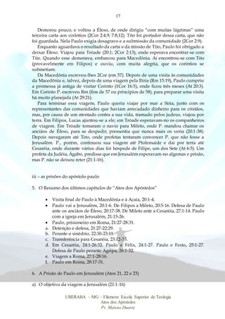 17
UBERABA – MG – Filemom Escola Superior de Teologia
Atos dos Apóstolos
Pr. Mateus Duarte
Demorou pouco, e voltou a Éfeso, de onde dirigiu “com muitas lágrimas” uma
terceira carta aos coríntios (2Cor 2:4,9; 7:8,12). Tito foi portador dessa carta, que não
foi guardada. Nela Paulo exigia desagravo e a submissão da comunidade (2Cor 2:9).
Enquanto aguardava o resultado da carta e da missão de Tito, Paulo foi obrigado a
deixar Éfeso. Viajou para Tróade (20:1; 2Cor 2:13), onde esperava encontrar-se com
Tito. Quando esse demorava, embarcou para Macedônia. Aí encontrou-se com Tito
(provavelmente em Filipos) e ouviu, com muita alegria, que os coríntios se
submetiam.
Da Macedônia escreveu-lhes 2Cor (em 57). Depois de uma visita às comunidades
da Macedônia e, talvez, depois de uma viagem pela Ilíria (Rm 15:19), Paulo cumpriu
a promessa já antiga de visitar Corinto (1Cor 16:5), onde ficou três meses (At 20:3).
Em Corinto P. escreveu Rm (fins de 57 ou princípios de 58), para preparar uma visita
há muito planejada (At 29:21).
Para terminar essa viagem, Paulo queria viajar por mar a Síria, junto com os
representantes das comunidades que haviam arrecadado dinheiro para os cristãos,
mas, por causa de um atentado contra a sua vida, tramado pelos judeus, viajou por
terra. Em Filipos, Lucas ajuntou-se a ele; em Tróade esperavam-no os companheiros
de viagem. Em Tróade tomaram o navio para Mileto, onde P. mandou chamar os
anciãos de Éfeso, para se despedir; pressentia que nunca mais os veria (20:1-38).
Depois navegaram até Tiro, onde profetas tentaram convencer P. que não fosse a
Jerusalém. P., porém, continuou sua viagem até Ptolemaide e daí por terra até
Cesaréia, onde durante vários dias foi hóspede de Filipe, um dos Sete (At 6:5). Um
profeta da Judéia, Ágabo, predisse que em Jerusalém esperavam-no algemas e prisão,
mas P. não se deixou reter (21:1-16).
iii – as prisões do apóstolo paulo
5. O Resumo dos últimos capítulos de “Atos dos Apóstolos”
 Visita final de Paulo à Macedônia e à Acaia, 20:1-4.
 Paulo vai a Jerusalém, 20:1-6. De Filipos a Mileto, 20:5-16. Defesa de Paulo
ante os anciãos de Éfeso, 20:17-38. De Mileto ante a Cesaréia, 27:1-14. Paulo
com a igreja em Jerusalém, 21:15-26.
 Paulo, prisioneiro em Roma, 21:27-28:31.
a. Detenção e defesa, 21:27-22:29.
b. Perante o sinédrio, 22:30-23:11.
c. Transferência para Cesaréia, 23:12-35.
d. Em Cesaréia, 24:1-26:32. Paulo e Félix, 24:1-27. Paulo e Festo, 25:1-27.
Defesa de Paulo perante Agripa, 26:1-32.
e. Viagem a Roma, 27:1-28:16.
f. Paulo em Roma, 28:17-31.
6. A Prisão de Paulo em Jerusalém (Atos 21, 22 e 23)
a) O objetivo da viagem a Jerusalém (21:1-16)
 