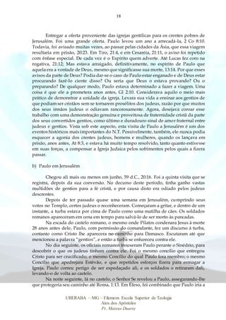 18
UBERABA – MG – Filemom Escola Superior de Teologia
Atos dos Apóstolos
Pr. Mateus Duarte
Entregar a oferta proveniente das igrejas gentílicas para os crentes pobres de
Jerusalém. Foi uma grande oferta. Paulo levou um ano a arrecadá-la, 2 Co 8:10.
Todavia, foi avisado muitas vezes, ao passar pelas cidades da Ásia, que essa viagem
resultaria em prisão, 20:23. Em Tiro, 21:4, e em Cesaréia, 21:11, o aviso foi repetido
com ênfase especial. De cada vez é o Espírito quem adverte. Até Lucas fez coro na
rogativa, 21:12; Mas estava arraigado, definitivamente, no espírito de Paulo que
aquela era a vontade de Deus, mesmo que significasse sua morte, 13:14. Por que esses
avisos da parte de Deus? Podia dar-se o caso de Paulo estar enganado e de Deus estar
procurando fazê-lo ciente disso? Ou seria que Deus o estava provando? Ou o
preparando? De qualquer modo, Paulo estava determinado a fazer a viagem. Uma
coisa é que ele a prometera anos antes, Gl 2:10. Considerava aquilo o meio mais
prático de demonstrar a unidade da igreja. Levara sua vida a ensinar aos gentios de
que podiam ser cristãos sem se tornarem prosélitos dos judeus, razão por que muitos
dos seus irmãos judeus o odiavam rancorosamente. Agora, desejava coroar esse
trabalho com uma demonstração genuína e proveitosa de fraternidade cristã da parte
dos seus convertidos gentios, como último e duradouro sinal de amor fraternal entre
judeus e gentios. Vista sob este aspecto, esta visita de Paulo a Jerusalém é um dos
eventos históricos mais importantes do N.T. Possivelmente, também, ele nunca podia
esquecer a agonia dos crentes judeus, homens e mulheres, quando os lançava em
prisão, anos antes, At 8:3, e estava há muito tempo resolvido, tanto quanto estivesse
em suas forças, a compensar a Igreja Judaica pelos sofrimentos pelos quais a fizera
passar.
b) Paulo em Jerusalém
Chegou ali mais ou menos em junho, 59 d.C., 20:16. Foi a quinta visita que se
registra, depois da sua conversão. No decurso deste período, tinha ganho vastas
multidões de gentios para a fé cristã, e por causa disto era odiado pelos judeus
descrentes.
Depois de ter passado quase uma semana em Jerusalém, cumprindo seus
votos no Templo, certos judeus o reconheceram. Começaram a gritar, e dentro de um
instante, a turba estava por cima de Paulo como uma matilha de cães. Os soldados
romanos apareceram em cena em tempo para salvá-lo de ser morto às pancadas.
Na escada do castelo romano, o mesmo onde Pilatos condenara Jesus à morte
28 anos antes dele, Paulo, com permissão do comandante, fez um discurso à turba,
contanto como Cristo lhe aparecera no caminho para Damasco. Escutaram até que
mencionou a palavra “gentios”, e então a turba se enfureceu contra ele.
No dia seguinte, os oficiais romanos trouxeram Paulo perante o Sinédrio, para
descobrir o que os judeus tinham contra ele. Foi o mesmo concílio que entregou
Cristo para ser crucificado; o mesmo Concílio do qual Paulo fora membro; o mesmo
Concílio que apedrejara Estêvão, e que repetidos esforços fizera para esmagar a
Igreja. Paulo correu perigo de ser espedaçado ali, e os soldados o retiraram dali,
levando-o de volta ao castelo.
Na noite seguinte, lá no castelo, o Senhor Se revelou a Paulo, assegurando-lhe
que protegeria seu caminho até Roma, 1:13. Em Éfeso, foi combinado que Paulo iria a
 