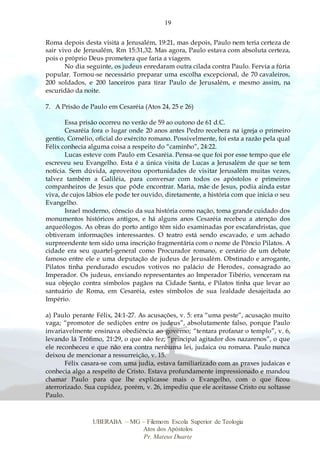 19
UBERABA – MG – Filemom Escola Superior de Teologia
Atos dos Apóstolos
Pr. Mateus Duarte
Roma depois desta visita a Jerusalém, 19:21, mas depois, Paulo nem teria certeza de
sair vivo de Jerusalém, Rm 15:31,32. Mas agora, Paulo estava com absoluta certeza,
pois o próprio Deus prometera que faria a viagem.
No dia seguinte, os judeus enredaram outra cilada contra Paulo. Fervia a fúria
popular. Tornou-se necessário preparar uma escolha excepcional, de 70 cavaleiros,
200 soldados, e 200 lanceiros para tirar Paulo de Jerusalém, e mesmo assim, na
escuridão da noite.
7. A Prisão de Paulo em Cesaréia (Atos 24, 25 e 26)
Essa prisão ocorreu no verão de 59 ao outono de 61 d.C.
Cesaréia fora o lugar onde 20 anos antes Pedro recebera na igreja o primeiro
gentio, Cornélio, oficial do exército romano. Possivelmente, foi esta a razão pela qual
Félix conhecia alguma coisa a respeito do “caminho”, 24:22.
Lucas esteve com Paulo em Cesaréia. Pensa-se que foi por esse tempo que ele
escreveu seu Evangelho. Esta é a única visita de Lucas a Jerusalém de que se tem
notícia. Sem dúvida, aproveitou oportunidades de visitar Jerusalém muitas vezes,
talvez também a Galiléia, para conversar com todos os apóstolos e primeiros
companheiros de Jesus que pôde encontrar. Maria, mãe de Jesus, podia ainda estar
viva, de cujos lábios ele pode ter ouvido, diretamente, a história com que inicia o seu
Evangelho.
Israel moderno, cônscio da sua história como nação, toma grande cuidado dos
monumentos históricos antigos, e há alguns anos Cesaréia recebeu a atenção dos
arqueólogos. As obras do porto antigo têm sido examinadas por escafandristas, que
obtiveram informações interessantes. O teatro está sendo escavado, e um achado
surpreendente tem sido uma inscrição fragmentária com o nome de Pôncio Pilatos. A
cidade era seu quartel-general como Procurador romano, e cenário de um debate
famoso entre ele e uma deputação de judeus de Jerusalém. Obstinado e arrogante,
Pilatos tinha pendurado escudos votivos no palácio de Herodes, consagrado ao
Imperador. Os judeus, enviando representantes ao Imperador Tibério, venceram na
sua objeção contra símbolos pagãos na Cidade Santa, e Pilatos tinha que levar ao
santuário de Roma, em Cesaréia, estes símbolos de sua lealdade desajeitada ao
Império.
a) Paulo perante Félix, 24:1-27. As acusações, v. 5: era “uma peste”, acusação muito
vaga; “promotor de sedições entre os judeus”, absolutamente falso, porque Paulo
invariavelmente ensinava obediência ao governo; “tentara profanar o templo”, v. 6,
levando lá Trófimo, 21:29, o que não fez; “principal agitador dos nazarenos”, o que
ele reconheceu e que não era contra nenhuma lei, judaica ou romana. Paulo nunca
deixou de mencionar a ressurreição, v. 15.
Félix casara-se com uma judia, estava familiarizado com as praxes judaicas e
conhecia algo a respeito de Cristo. Estava profundamente impressionado e mandou
chamar Paulo para que lhe explicasse mais o Evangelho, com o que ficou
aterrorizado. Sua cupidez, porém, v. 26, impediu que ele aceitasse Cristo ou soltasse
Paulo.
 