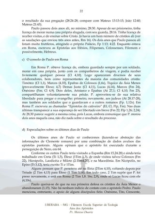 22
UBERABA – MG – Filemom Escola Superior de Teologia
Atos dos Apóstolos
Pr. Mateus Duarte
o resultado da sua pregação (28:24-28; compare com Mateus 13:13-15; João 12:40;
Mateus 21:43).
Paulo passou dois anos ali, no mínimo, 28:30. Apesar de ser prisioneiro, tinha
licença de morar numa casa própria alugada, com seu guarda, 28:16. Tinha licença de
receber visitas, e de ensinar sobre Cristo. Já havia um bom número de cristãos ali (ver
as saudações que enviou três anos antes, Rm 16). Os dois anos que Paulo passou ali
foram muito frutíferos, atingindo o próprio Palácio, Fp 1:13; 4:22. Enquanto estava
em Roma, escreveu as Epístolas aos Efésios, Filipenses, Colossenses, Filemom e
possivelmente, Hebreus.
c) O consolo de Paulo em Roma
Em Roma P. obteve licença de, embora guardado sempre por um soldado,
morar em casa própria, junto com os companheiros de viagem, e podia receber
livremente qualquer pessoa (Cl 4,10). Logo apareceram diversos de seus
colaboradores, bem como representantes da maioria das comunidades cristãs:
Timóteo (Cl 1,1), Marcos (4,10), Epafras de Colossos (1,6s), Tíquico da Ásia Menos
(provavelmente Éfeso; 4,7) Demas Justo (Cl 4,11), Lucas (4,14), Marcos (Fm 24),
Onésimo (Fm; Cl 4,9). Dois deles, Aristarco e Épafras (At 27,1; Cl 4,10; Fm 23),
compartilharam voluntariamente sua prisão. P. aproveitou-se de sua relativa
liberdade para pregar o evangelho: primeiro, novamente, aos judeus (At 28,17-28),
mas também aos soldados que o guardavam e a outros romanos (Fp. 1,12s). Em
Roma P. escreveu as chamadas “Epístolas do cativeiro” (Ef, Cl, Flp, Fm). Nas duas
últimas transparece a sua esperança de ser libertado em breve (Fm 22; Flp 1,26; 2,24).
At 28,30 parece sugerir a mesma coisa, pois Lucas, embora comunique que P. morou
dois anos naquela casa, não diz nada sobre o resultado do processo.
d) Especulações sobre os últimos dias de Paulo
Os últimos anos de Paulo só conhecemos (fazendo-se abstração das
informações de Clemente romano) por uma combinação de dados avulsos das
epístolas pastorais. Alguns opinam que o apóstolo foi executado durante a
perseguição de Nero, em 64.
Conforme os outros Paulo teria visitado a Espanha (Rm 15,24.28) e ainda teria
trabalhado em Creta (Ti 1,5), Éfeso (1Tim 1,3), de onde visitou talvez Colossos (Fm
22), Hierápolis, Laodicéia e Mileto (2 Tim4,20), e na Macedônia. Em Nicópolis, no
Epiro (Tt 3,12), teria escrito Ti e 1Tim.
Alguns pensam que P. penetrou até na Ilíria (2Tim 4,10), voltando depois por
Tróade (2 Tim 4,13) para Éfeso (1 Tim 3,14). Em todo caso, 2 Tim supõe que P. foi
preso novamente, e está em Roma (2 Tim 1,8. 16s; 2,9), onde só Lucas ficou com ele
(4,10s).
Paulo queixa-se de que na sua primeira defesa os cristãos da Ásia Menor o
abandonaram (1,15). Não há nenhum indício de contato com o apóstolo Pedro. Paulo
menciona, entretanto, o apoio de alguns discípulos fiéis: Onésimo, Tito, Crescente,
 
