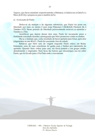 23
UBERABA – MG – Filemom Escola Superior de Teologia
Atos dos Apóstolos
Pr. Mateus Duarte
Tíquico, que havia mandado respectivamente à Dalmácia, à Galácia (ou à Gália?) e a
Éfeso (4,10.12), e prepara-se para o martírio (4,7s).
e) A execução de Paulo
Deduz-se da tradição e de algumas referências, que Paulo foi posto em
liberdade por mais ou menos 2 anos (veja Filipenses 1:24-26;2:24; Filemom 24; 2
Timóteo 4:17). Nesse período de liberdade provavelmente escreveu as epístolas a
Timóteo e a Tito.
Acredita-se que depois desses dois anos, Paulo foi novamente preso e
finalmente executado durante a perseguição que Nero promoveu contra os cristãos.
Diz-se a tradição que, como resultado de haver apelado para César, após dois
julgamentos no ano 68 d.C., Paulo foi executado, fora da cidade.
Relata-se que Nero saiu de viagem enquanto Paulo estava em Roma.
Entretanto, uma de suas concubinas foi ganha para o Senhor por intermédio do
apóstolo. Quando Nero voltou para casa, ela havia juntado a um grupo cristão,
abandonando o imperador. Nero ficou tão furioso que descarregou sua ira sobre
Paulo, que foi levado para a Via Óstia onde o executaram.
 