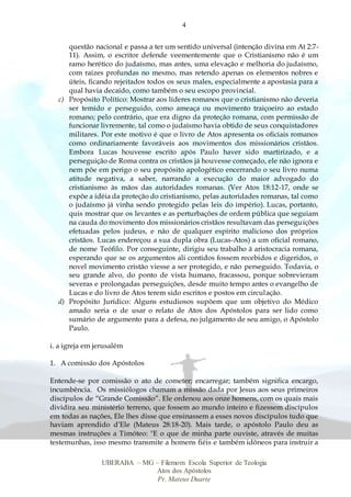4
UBERABA – MG – Filemom Escola Superior de Teologia
Atos dos Apóstolos
Pr. Mateus Duarte
questão nacional e passa a ter um sentido universal (intenção divina em At 2:7-
11). Assim, o escritor defende veementemente que o Cristianismo não é um
ramo herético do judaísmo, mas antes, uma elevação e melhoria do judaísmo,
com raízes profundas no mesmo, mas retendo apenas os elementos nobres e
úteis, ficando rejeitados todos os seus males, especialmente a apostasia para a
qual havia decaído, como também o seu escopo provincial.
c) Propósito Político: Mostrar aos líderes romanos que o cristianismo não deveria
ser temido e perseguido, como ameaça ou movimento traiçoeiro ao estado
romano; pelo contrário, que era digno da proteção romana, com permissão de
funcionar livremente, tal como o judaísmo havia obtido de seus conquistadores
militares. Por este motivo é que o livro de Atos apresenta os oficiais romanos
como ordinariamente favoráveis aos movimentos dos missionários cristãos.
Embora Lucas houvesse escrito após Paulo haver sido martirizado, e a
perseguição de Roma contra os cristãos já houvesse começado, ele não ignora e
nem põe em perigo o seu propósito apologético encerrando o seu livro numa
atitude negativa, a saber, narrando a execução do maior advogado do
cristianismo às mãos das autoridades romanas. (Ver Atos 18:12-17, onde se
expõe a idéia da proteção do cristianismo, pelas autoridades romanas, tal como
o judaísmo já vinha sendo protegido pelas leis do império). Lucas, portanto,
quis mostrar que os levantes e as perturbações de ordem pública que seguiam
na cauda do movimento dos missionários cristãos resultavam das perseguições
efetuadas pelos judeus, e não de qualquer espírito malicioso dos próprios
cristãos. Lucas endereçou a sua dupla obra (Lucas-Atos) a um oficial romano,
de nome Teófilo. Por conseguinte, dirigiu seu trabalho à aristocracia romana,
esperando que se os argumentos ali contidos fossem recebidos e digeridos, o
novel movimento cristão viesse a ser protegido, e não perseguido. Todavia, o
seu grande alvo, do ponto de vista humano, fracassou, porque sobrevieram
severas e prolongadas perseguições, desde muito tempo antes o evangelho de
Lucas e do livro de Atos terem sido escritos e postos em circulação.
d) Propósito Jurídico: Alguns estudiosos supõem que um objetivo do Médico
amado seria o de usar o relato de Atos dos Apóstolos para ser lido como
sumário de argumento para a defesa, no julgamento de seu amigo, o Apóstolo
Paulo.
i. a igreja em jerusalém
1. A comissão dos Apóstolos
Entende-se por comissão o ato de cometer; encarregar; também significa encargo,
incumbência. Os missiólogos chamam a missão dada por Jesus aos seus primeiros
discípulos de “Grande Comissão”. Ele ordenou aos onze homens, com os quais mais
dividira seu ministério terreno, que fossem ao mundo inteiro e fizessem discípulos
em todas as nações, Ele lhes disse que ensinassem a esses novos discípulos tudo que
haviam aprendido d’Ele (Mateus 28:18-20). Mais tarde, o apóstolo Paulo deu as
mesmas instruções a Timóteo: "E o que de minha parte ouviste, através de muitas
testemunhas, isso mesmo transmite a homens fiéis e também idôneos para instruir a
 