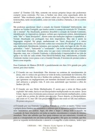5
UBERABA – MG – Filemom Escola Superior de Teologia
Atos dos Apóstolos
Pr. Mateus Duarte
outros" (2 Timóteo 2:2). Mas, somente em nossas próprias forças não poderemos
cumprir nossa comissão. Por isso, o Senhor nos deus uma capacitação além da
natural: “Mas recebereis poder, ao descer sobre vós o Espírito Santo, e ser-me-eis
testemunhas, tanto em Jerusalém, como em toda a Judéia e Samaria, e até os confins
da terra”.
Ma podemos questionar: Qual o coração da Grande Comissão? Infelizmente, não
aparece na Versão Corrigida, que traduz assim o começo do versículo 19: “Portanto,
ide e ensinai”. Na Atualizada, podemos descobrir o coração da Grande Comissão,
identificando os imperativos (tempos verbais que expressam ordem, determinação)
nela: “Ide” e “fazei discípulos”. Assim como nas traduções inglesas e espanholas, a
Versão Atualizada em português traz dois imperativos. Mas não é assim na
linguagem original. No grego, matheteusate ou “fazei discípulos” é o único
imperativo nesse texto. Os outros três verbos nos versículos 19 e 20 são gerúndios, ou
seja, traduzindo literalmente, teríamos, por exemplo, indo, em lugar de ide. Os três
gerúndios - “indo”, “batizando” e “ensinando” - são as três funções indispensáveis
de como fazer discípulos. Assim, uma vez que esses versículos não são a Grande
Sugestão, mas, sim, a Grande Comissão, o discipulado é imprescindível na vida da
igreja e na vida de cada cristão. Para David Kornfield, hoje, infelizmente, a Grande
Comissão muitas vezes passa a ser a Grande Omissão. E teremos de prestar contas a
Jesus a esse respeito.
Essa Comissão de Mateus 28.18-20 e paralelamente em Atos 1:8 é grande por, pelo
menos, por cinco razões:
a) É Grande em sua Autoridade. Das dezenas ou centenas de mandamentos de
Jesus, este é o único em que Jesus se veste de toda a autoridade do Universo. Ele
se coloca como Rei dos reis e Senhor dos senhores. Na época bíblica, um súdito
que ignorasse ou negligenciasse um mandato declarado com toda a autoridade
real arriscava a própria vida. É com essa autoridade que fazemos a obra do
Senhor (At 1:8).
b) É Grande em seu Efeito Multiplicador. É assim que o reino de Deus pode
explodir! Até então, havia só um discipulador multiplicando-se em outros - Jesus
Cristo. Agora vem a Comissão para começar um movimento multiplicador, contra
o qual nem as portas do inferno prevalecerão. Pouco depois, os discipuladores
não eram só 11, mas 120. Um pouco mais depois não eram só 120, mas milhares.
De pouco em pouco!
c) É Grande por sua Extensão Geográfica. Estende-se a todas as nações. Várias vezes
o próprio Jesus limitou seu ministério e ordenou que os apóstolos também limitassem
seus ministérios aos judeus. Aqui, ele abre o leque e abraça todo o mundo. na
Comissão de fazer discípulos em todas as nações, encontramos o coração de missões
mundiais. Deus não admitiu que Sua igreja entrasse em um ostracismo, vivendo só
para si, e encapsulada em um único ponto geográfico. Ele quer, na verdade, que Seu
povo se expanda territorialmente e anuncie o evangelho a toda criatura, tanto é que
 