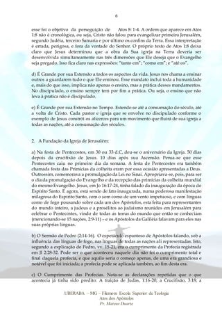 6
UBERABA – MG – Filemom Escola Superior de Teologia
Atos dos Apóstolos
Pr. Mateus Duarte
esse foi o objetivo da perseguição de Atos 8: 1-4. A ordem que aparece em Atos
1:8 não é cronológica, ou seja, Cristo não falou para evangelizar primeiro Jerusalém,
segundo Judéia, terceiro Samaria e por último os confins da Terra. Essa interpretação
é errada, perigosa, e fora da vontade do Senhor. O próprio texto de Atos 1:8 deixa
claro que Jesus determinou que a obra da Sua igreja na Terra deveria ser
desenvolvida simultaneamente nas três dimensões que Ele deseja que o Evangelho
seja pregado. Isso fica claro nas expressões: “tanto em”; “como em”; e “até os”.
d) É Grande por sua Extensão a todos os aspectos da vida. Jesus nos chama a ensinar
outros a guardarem tudo o que Ele ensinou. Esse mandato inclui toda a humanidade
e, mais do que isso, implica não apenas o ensino, mas a prática desses mandamentos.
No discipulado, o ensino sempre tem por fim a prática. Ou seja, o ensino que não
leva à pratica não é discipulado.
e) É Grande por sua Extensão no Tempo. Estende-se até a consumação do século, até
a volta de Cristo. Cada pastor e igreja que se envolve no discipulado conforme o
exemplo de Jesus constrói os alicerces para um movimento que fluirá de sua igreja a
todas as nações, até a consumação dos séculos.
2. A Fundação da Igreja de Jerusalém:
a) Na festa de Pentecostes, em 30 ou 33 d.C, deu-se o aniversário da Igreja. 50 dias
depois da crucifixão de Jesus. 10 dias após sua Ascensão. Pensa-se que esse
Pentecostes caiu no primeiro dia da semana. A festa de Pentecostes era também
chamada festa das Primícias da colheita eram por essa ocasião apresentadas a Deus.
Outrossim, comemorava a promulgação da Lei no Sinai. Apropriava-se, pois, para ser
o dia da promulgação do Evangelho e da recepção das primícias da colheita mundial
do mesmo Evangelho. Jesus, em Jo 16:17-24, tinha falado da inauguração da época do
Espírito Santo. E agora, está sendo de fato inaugurada, numa poderosa manifestação
milagrosa do Espírito Santo, com o som como de um vento impetuoso, e com línguas
como de fogo pousando sobre cada um dos Apóstolos, esta feita para representantes
do mundo inteiro, a judeus e a prosélitos ao judaísmo reunidos em Jerusalém para
celebrar o Pentecostes, vindo de todas as terras do mundo que então se conheciam
(mencionando-se 15 nações, 2:9-11) – e os Apóstolos da Galiléia falavam para eles nas
suas próprias línguas.
b) O Sermão de Pedro (2:14-16). O espetáculo espantoso de Apóstolos falando, sob a
influência das línguas de fogo, nas línguas de todas as nações ali representadas. Isto,
segundo a explicação de Pedro, vv. 15-21, era o cumprimento da Profecia registrada
em Jl 2:28-32. Pode ser o que aconteceu naquele dia não foi o cumprimento total e
final daquela profecia, e que aquilo seria o começo apenas, de uma era grandiosa e
notável que foi iniciada; a profecia pode se aplicada também, ao fim desta era.
c) O Cumprimento das Profecias. Nota-se as declarações repetidas que o que
acontecia já tinha sido predito: A traição de Judas, 1:16-20; a Crucifixão, 3:18; a
 