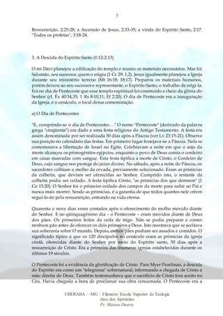 7
UBERABA – MG – Filemom Escola Superior de Teologia
Atos dos Apóstolos
Pr. Mateus Duarte
Ressurreição, 2:25-28; a Ascensão de Jesus, 2:33-35; a vinda do Espírito Santo, 2:17.
"Todos os profetas", 3:18-24.
3. A Descida do Espírito Santo (1:12-2.13)
O rei Davi planejou a edificação do templo e reuniu os materiais necessários. Mas foi
Salomão, seu sucessor, quem o erigiu (1 Cr 29: 1,2). Jesus igualmente planejou a Igreja
durante seu ministério terreno (Mt 16:18; 18:17). Preparou os materiais humanos,
porém deixou ao seu sucessor e representante, o Espírito Santo, o trabalho de erigi-la.
Foi no dia de Pentecoste que esse templo espiritual foi construído e cheio da glória do
Senhor (cf. Êx 40:34,35; 1 Rs 8:10,11; Ef 2:20). O dia de Pentecoste era a inauguração
da Igreja, e o cenáculo, o local dessa comemoração.
a) O Dia de Pentecostes
"E, cumprindo-se o dia de Pentecostes…" O nome "Pentecoste" (derivado da palavra
grega "cinqüenta") era dado a uma festa religiosa do Antigo Testamento. A festa era
assim denominada por ser realizada 50 dias após a Páscoa (ver Lv 23:15-21). Observe
sua posição no calendário das festas. Em primeiro lugar festejava-se a Páscoa. Nela se
comemorava a libertação de Israel no Egito. Celebravam a noite em que o anjo da
morte alcançou os primogênitos egípcios, enquanto o povo de Deus comia o cordeiro
em casas marcadas com sangue. Esta festa tipifica a morte de Cristo, o Cordeiro de
Deus, cujo sangue nos protege do juízo divino. No sábado, após a noite de Páscoa, os
sacerdotes colhiam o molho da cevada, previamente selecionado. Eram as primícias
da colheita, que deviam ser oferecidas ao Senhor. Cumprido isto, o restante da
colheita podia ser ceifado. A festa tipifica Cristo, "as primícias dos que dormem" (1
Co 15:20). O Senhor foi o primeiro ceifado dos campos da morte para subir ao Pai e
nunca mais morrer. Sendo as primícias, é a garantia de que todos quantos nele crêem
seguí-lo-ão pela ressurreição, entrando na vida eterna.
Quarenta e nove dias eram contados após o oferecimento do molho movido diante
do Senhor. E no qüinquagésimo dia – o Pentecoste – eram movidos diante de Deus
dos pães. Os primeiros feitos da ceifa de trigo. Não se podia preparar e comer
nenhum pão antes de oferecer os dois primeiros a Deus. Isto mostrava que se aceitava
sua soberania sobre O mundo. Depois, outros pães podiam ser assados e comidos. O
significado típico é que os 120 discípulos no cenáculo eram as primícias da igreja
cristã, oferecidas diante do Senhor por meio do Espírito santo, 50 dias após a
ressurreição de Cristo. Era a primeira das inúmeras igrejas estabelecidas durante os
últimos 19 séculos.
O Pentecoste foi a evidência da glorificação de Cristo. Para Myer Pearlman, a descida
do Espírito era como um "telegrama" sobrenatural, informando a chegada de Cristo à
mão direita de Deus. Também testemunhava que o sacrifício de Cristo fora aceito no
Céu. Havia chegado a hora de proclamar sua obra consumada. O Pentecoste era a
 