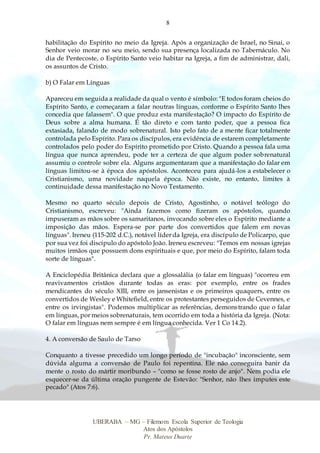 8
UBERABA – MG – Filemom Escola Superior de Teologia
Atos dos Apóstolos
Pr. Mateus Duarte
habilitação do Espírito no meio da Igreja. Após a organização de Israel, no Sinai, o
Senhor veio morar no seu meio, sendo sua presença localizada no Tabernáculo. No
dia de Pentecoste, o Espírito Santo veio habitar na Igreja, a fim de administrar, dali,
os assuntos de Cristo.
b) O Falar em Línguas
Apareceu em seguida a realidade da qual o vento é símbolo: "E todos foram cheios do
Espírito Santo, e começaram a falar noutras línguas, conforme o Espírito Santo lhes
concedia que falassem". O que produz esta manifestação? O impacto do Espírito de
Deus sobre a alma humana. É tão direto e com tanto poder, que a pessoa fica
extasiada, falando de modo sobrenatural. Isto pelo fato de a mente ficar totalmente
controlada pelo Espírito. Para os discípulos, era evidência de estarem completamente
controlados pelo poder do Espírito prometido por Cristo. Quando a pessoa fala uma
língua que nunca aprendeu, pode ter a certeza de que algum poder sobrenatural
assumiu o controle sobre ela. Alguns argumentaram que a manifestação do falar em
línguas limitou-se à época dos apóstolos. Aconteceu para ajudá-los a estabelecer o
Cristianismo, uma novidade naquela época. Não existe, no entanto, limites à
continuidade dessa manifestação no Novo Testamento.
Mesmo no quarto século depois de Cristo, Agostinho, o notável teólogo do
Cristianismo, escreveu: "Ainda fazemos como fizeram os apóstolos, quando
impuseram as mãos sobre os samaritanos, invocando sobre eles o Espírito mediante a
imposição das mãos. Espera-se por parte dos convertidos que falem em novas
línguas". Ireneu (115-202 d.C.), notável líder da Igreja, era discípulo de Policarpo, que
por sua vez foi discípulo do apóstolo João. Ireneu escreveu: "Temos em nossas igrejas
muitos irmãos que possuem dons espirituais e que, por meio do Espírito, falam toda
sorte de línguas".
A Enciclopédia Britânica declara que a glossalália (o falar em línguas) "ocorreu em
reavivamentos cristãos durante todas as eras: por exemplo, entre os frades
mendicantes do século XIII, entre os jansenistas e os primeiros quaquers, entre os
convertidos de Wesley e Whitefield, entre os protestantes perseguidos de Cevennes, e
entre os irvingistas". Podemos multiplicar as referências, demonstrando que o falar
em línguas, por meios sobrenaturais, tem ocorrido em toda a história da Igreja. (Nota:
O falar em línguas nem sempre é em língua conhecida. Ver 1 Co 14.2).
4. A conversão de Saulo de Tarso
Conquanto a tivesse precedido um longo período de "incubação" inconsciente, sem
dúvida alguma a conversão de Paulo foi repentina. Ele não conseguira banir da
mente o rosto do mártir moribundo – "como se fosse rosto de anjo". Nem podia ele
esquecer-se da última oração pungente de Estevão: "Senhor, não lhes imputes este
pecado" (Atos 7:6).
 