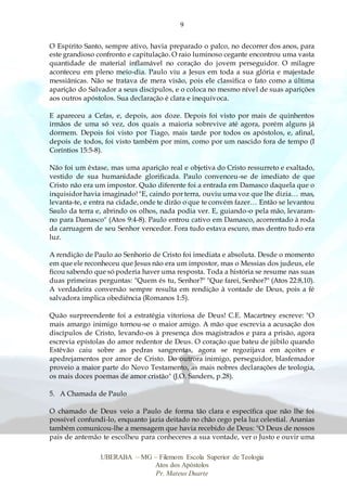 9
UBERABA – MG – Filemom Escola Superior de Teologia
Atos dos Apóstolos
Pr. Mateus Duarte
O Espírito Santo, sempre ativo, havia preparado o palco, no decorrer dos anos, para
este grandioso confronto e capitulação. O raio luminoso cegante encontrou uma vasta
quantidade de material inflamável no coração do jovem perseguidor. O milagre
aconteceu em pleno meio-dia. Paulo viu a Jesus em toda a sua glória e majestade
messiânicas. Não se tratava de mera visão, pois ele classifica o fato como a última
aparição do Salvador a seus discípulos, e o coloca no mesmo nível de suas aparições
aos outros apóstolos. Sua declaração é clara e inequívoca.
E apareceu a Cefas, e, depois, aos doze. Depois foi visto por mais de quinhentos
irmãos de uma só vez, dos quais a maioria sobrevive até agora, porém alguns já
dormem. Depois foi visto por Tiago, mais tarde por todos os apóstolos, e, afinal,
depois de todos, foi visto também por mim, como por um nascido fora de tempo (I
Coríntios 15:5-8).
Não foi um êxtase, mas uma aparição real e objetiva do Cristo ressurreto e exaltado,
vestido de sua humanidade glorificada. Paulo convenceu-se de imediato de que
Cristo não era um impostor. Quão diferente foi a entrada em Damasco daquela que o
inquisidor havia imaginado! "E, caindo por terra, ouviu uma voz que lhe dizia… mas,
levanta-te, e entra na cidade, onde te dirão o que te convém fazer… Então se levantou
Saulo da terra e, abrindo os olhos, nada podia ver. E, guiando-o pela mão, levaram-
no para Damasco" (Atos 9:4-8). Paulo entrou cativo em Damasco, acorrentado à roda
da carruagem de seu Senhor vencedor. Fora tudo estava escuro, mas dentro tudo era
luz.
A rendição de Paulo ao Senhorio de Cristo foi imediata e absoluta. Desde o momento
em que ele reconheceu que Jesus não era um impostor, mas o Messias dos judeus, ele
ficou sabendo que só poderia haver uma resposta. Toda a história se resume nas suas
duas primeiras perguntas: "Quem és tu, Senhor?" "Que farei, Senhor?" (Atos 22:8,10).
A verdadeira conversão sempre resulta em rendição à vontade de Deus, pois a fé
salvadora implica obediência (Romanos 1:5).
Quão surpreendente foi a estratégia vitoriosa de Deus! C.E. Macartney escreve: "O
mais amargo inimigo tornou-se o maior amigo. A mão que escrevia a acusação dos
discípulos de Cristo, levando-os à presença dos magistrados e para a prisão, agora
escrevia epístolas do amor redentor de Deus. O coração que bateu de júbilo quando
Estêvão caiu sobre as pedras sangrentas, agora se regozijava em açoites e
apedrejamentos por amor de Cristo. Do outrora inimigo, perseguidor, blasfemador
proveio a maior parte do Novo Testamento, as mais nobres declarações de teologia,
os mais doces poemas de amor cristão" (J.O. Sanders, p.28).
5. A Chamada de Paulo
O chamado de Deus veio a Paulo de forma tão clara e específica que não lhe foi
possível confundi-lo, enquanto jazia deitado no chão cego pela luz celestial. Ananias
também comunicou-lhe a mensagem que havia recebido de Deus: "O Deus de nossos
pais de antemão te escolheu para conheceres a sua vontade, ver o Justo e ouvir uma
 
