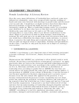 LEADERSHIP / TRAINNING
Female Leadership: A Literary Review
Over the years many definitions of leadership have surfaced, some were
debated on vehemently, some were accepted with vigorous nodding of
heads and some were honored with meetings in grand rooms and discussed
over tea and cake. I might have or might not have been born when these
historical moments occurred but thank heavens to the internet I
fortunately caught up. What is leadership training really? Is it teaching
your child how to tie their shoe laces so that they can teach their own
children the same skill later in life and so on? We t ake everything
seriously but it is easy really, what if you did not teach him to tie his
shoes? What if you did not let him tie them wrongly, denied him the
training? He will grow up to be an adult who does not possess that skill,
you would have robbed him the chance him to make mistakes, to correct
them, to practice the right thing and eventually master the right thing. I
will not pull out magical tricks or algorithms, formulas and spreadsheets
on this topic; I am here to only pour my heart out in hopes of starting a
conversation.
 EXPERIMENTAL LEARNING
“AIESEC is performing a very important task of both training and people
to people exchange” Jan Eliasson , Deputy Secretary General, United
Nations.
Organisations like AIESEC are a platform to allow global youth to work
towards ‘World Peace and Fulfillment of humankind’s potential’ we apply
practically what we learn in the classr oom and hold leadership positions.
Our processes and activities vary accordi ng to the reality of th e countries
we live in. Botswana and India are not different in distribution of
leadership roles according to gender but in AIESEC the f ine lines are
erased and we all work towards the same goal as global change makers. I
was president of AIESEC at my college in Botswana, it was not because I
was the most qualified or the most experienced and it certainly wasn’t
because I was the only female who applied for the position ; it was
because I demonstrated the passion to learn. Leadership was not about
power but exploring my potential, testing my abilities and some part of
me wanted to show the world that yes I am a young girl and yes I can and
will lead the organization. I am proud to say that I achieved all of that
and more but my understanding of leadership changed altogether and that
was my greatest accidental achievement because it made me yearn to
encourage every young man and woman to experience the same. In
AIESEC, everything is a real life simulation, presidents and vice
presidents, managers and team leaders, members, customers and partners,
 