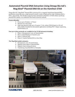(800) 648‐5950 www.hamiltonrobotics.com
Automated Plasmid DNA Extraction Using Omega Bio‐tek’s
Mag‐Bind® Plasmid DNA Kit on the Hamilton STAR
Omega Bio-tek’s Mag-Bind®
Plasmid DNA extraction kit is a magnetic beads-based plasmid DNA
purification system that uses a single protocol to purify variety of high and low copy of plasmid, BACs,
PACs, and cosmids. This flexible system has been automated on Hamilton’s STAR without sacrificing
plasmid DNA quality over traditional filter-based extraction methods.
Features/Benefits:
• Process up to 48 plates in 9 hours
• Minimal user intervention
• High copy plasmid yields up to 10 µg per 1.5 mL culture (2XLB/Amp) in a 96 well
plates ideally formatted for downstream applications including PCR±
, Sanger sequencing,
transformation, etc.
Four pre-written protocols are available for the STAR instrument including:
• Phase 1, Resuspension, Lysis, & Neutralization
• Phase 2, Bead Binding to Cleared-Lysate
• Phase 3, Wash & Elute
• Phase 4, Transfer Purified DNA to New Plate
The Mag-Bind module automates:
• Resuspension, lysis, & neutralization.
• Magnetic bead capture of plasmid DNA
• Magnetic bead washing & elution
• Transferring of purified DNA to final plate
 