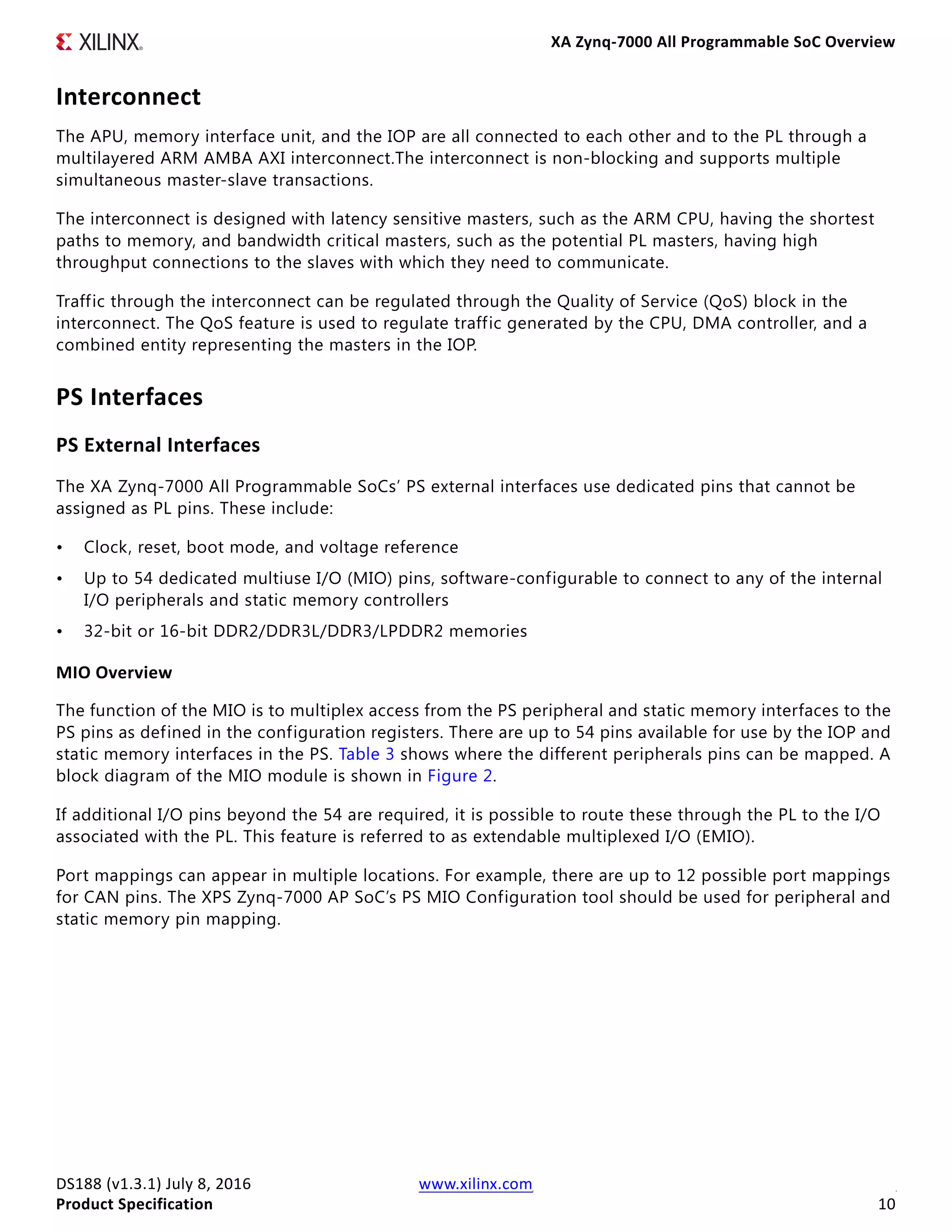 XA Zynq-7000 All Programmable SoC Overview
DS188 (v1.3.1) July 8, 2016 www.xilinx.com
Product Specification 10
Interconnect
The APU, memory interface unit, and the IOP are all connected to each other and to the PL through a
multilayered ARM AMBA AXI interconnect.The interconnect is non-blocking and supports multiple
simultaneous master-slave transactions.
The interconnect is designed with latency sensitive masters, such as the ARM CPU, having the shortest
paths to memory, and bandwidth critical masters, such as the potential PL masters, having high
throughput connections to the slaves with which they need to communicate.
Traffic through the interconnect can be regulated through the Quality of Service (QoS) block in the
interconnect. The QoS feature is used to regulate traffic generated by the CPU, DMA controller, and a
combined entity representing the masters in the IOP.
PS Interfaces
PS External Interfaces
The XA Zynq-7000 All Programmable SoCs’ PS external interfaces use dedicated pins that cannot be
assigned as PL pins. These include:
• Clock, reset, boot mode, and voltage reference
• Up to 54 dedicated multiuse I/O (MIO) pins, software-configurable to connect to any of the internal
I/O peripherals and static memory controllers
• 32-bit or 16-bit DDR2/DDR3L/DDR3/LPDDR2 memories
MIO Overview
The function of the MIO is to multiplex access from the PS peripheral and static memory interfaces to the
PS pins as defined in the configuration registers. There are up to 54 pins available for use by the IOP and
static memory interfaces in the PS. Table 3 shows where the different peripherals pins can be mapped. A
block diagram of the MIO module is shown in Figure 2.
If additional I/O pins beyond the 54 are required, it is possible to route these through the PL to the I/O
associated with the PL. This feature is referred to as extendable multiplexed I/O (EMIO).
Port mappings can appear in multiple locations. For example, there are up to 12 possible port mappings
for CAN pins. The XPS Zynq-7000 AP SoC’s PS MIO Configuration tool should be used for peripheral and
static memory pin mapping.
 
