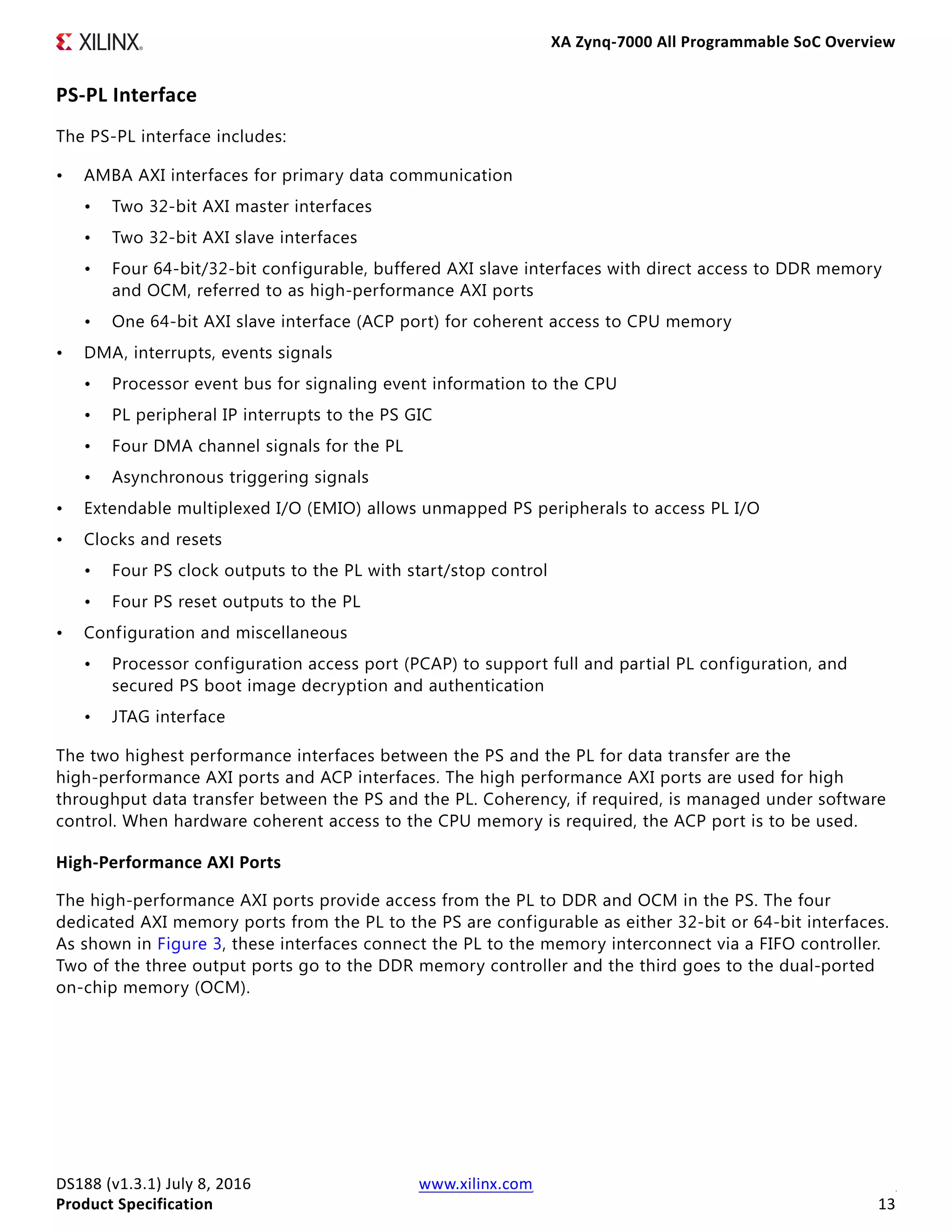 XA Zynq-7000 All Programmable SoC Overview
DS188 (v1.3.1) July 8, 2016 www.xilinx.com
Product Specification 13
PS-PL Interface
The PS-PL interface includes:
• AMBA AXI interfaces for primary data communication
• Two 32-bit AXI master interfaces
• Two 32-bit AXI slave interfaces
• Four 64-bit/32-bit configurable, buffered AXI slave interfaces with direct access to DDR memory
and OCM, referred to as high-performance AXI ports
• One 64-bit AXI slave interface (ACP port) for coherent access to CPU memory
• DMA, interrupts, events signals
• Processor event bus for signaling event information to the CPU
• PL peripheral IP interrupts to the PS GIC
• Four DMA channel signals for the PL
• Asynchronous triggering signals
• Extendable multiplexed I/O (EMIO) allows unmapped PS peripherals to access PL I/O
• Clocks and resets
• Four PS clock outputs to the PL with start/stop control
• Four PS reset outputs to the PL
• Configuration and miscellaneous
• Processor configuration access port (PCAP) to support full and partial PL configuration, and
secured PS boot image decryption and authentication
• JTAG interface
The two highest performance interfaces between the PS and the PL for data transfer are the
high-performance AXI ports and ACP interfaces. The high performance AXI ports are used for high
throughput data transfer between the PS and the PL. Coherency, if required, is managed under software
control. When hardware coherent access to the CPU memory is required, the ACP port is to be used.
High-Performance AXI Ports
The high-performance AXI ports provide access from the PL to DDR and OCM in the PS. The four
dedicated AXI memory ports from the PL to the PS are configurable as either 32-bit or 64-bit interfaces.
As shown in Figure 3, these interfaces connect the PL to the memory interconnect via a FIFO controller.
Two of the three output ports go to the DDR memory controller and the third goes to the dual-ported
on-chip memory (OCM).
 