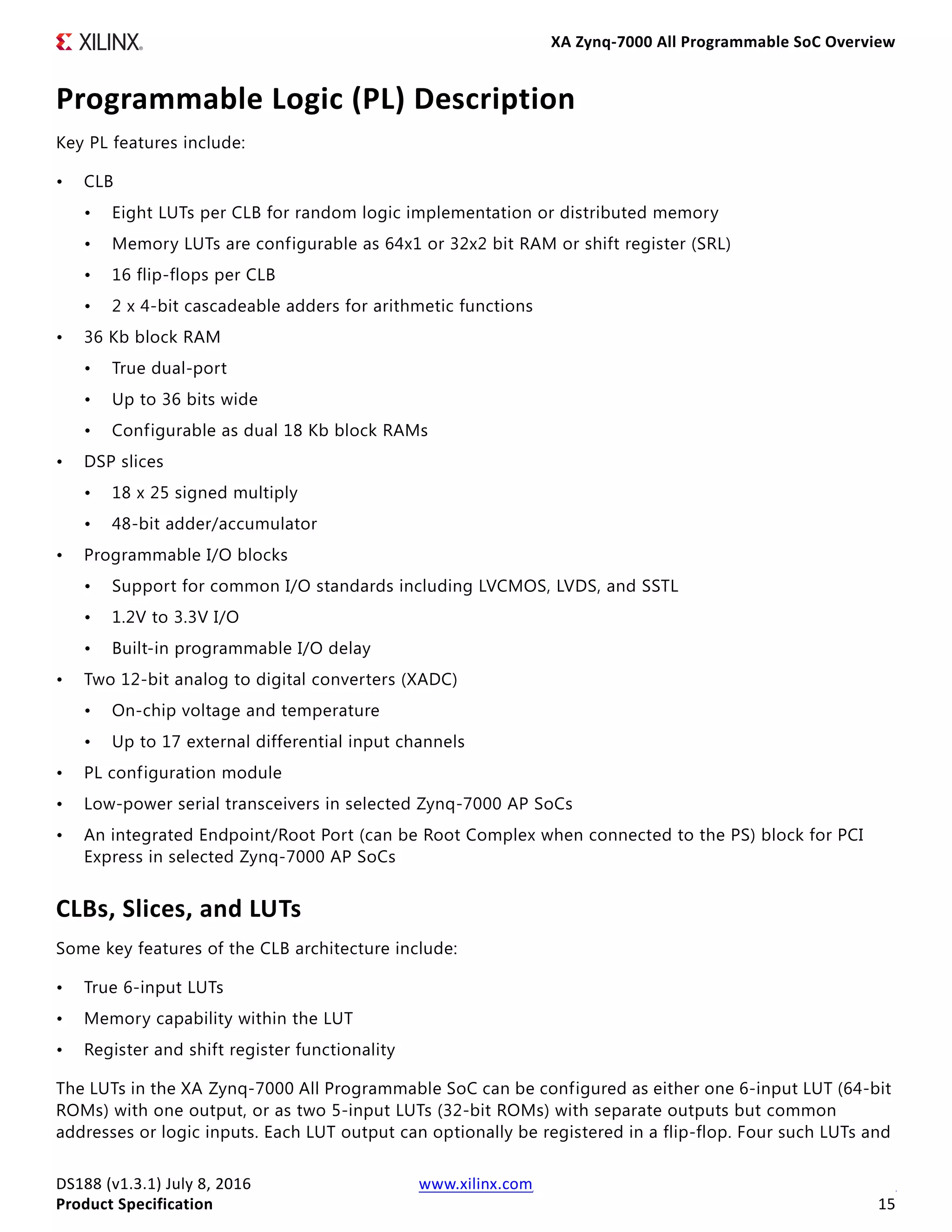 XA Zynq-7000 All Programmable SoC Overview
DS188 (v1.3.1) July 8, 2016 www.xilinx.com
Product Specification 15
Programmable Logic (PL) Description
Key PL features include:
• CLB
• Eight LUTs per CLB for random logic implementation or distributed memory
• Memory LUTs are configurable as 64x1 or 32x2 bit RAM or shift register (SRL)
• 16 flip-flops per CLB
• 2 x 4-bit cascadeable adders for arithmetic functions
• 36 Kb block RAM
• True dual-port
• Up to 36 bits wide
• Configurable as dual 18 Kb block RAMs
• DSP slices
• 18 x 25 signed multiply
• 48-bit adder/accumulator
• Programmable I/O blocks
• Support for common I/O standards including LVCMOS, LVDS, and SSTL
• 1.2V to 3.3V I/O
• Built-in programmable I/O delay
• Two 12-bit analog to digital converters (XADC)
• On-chip voltage and temperature
• Up to 17 external differential input channels
• PL configuration module
• Low-power serial transceivers in selected Zynq-7000 AP SoCs
• An integrated Endpoint/Root Port (can be Root Complex when connected to the PS) block for PCI
Express in selected Zynq-7000 AP SoCs
CLBs, Slices, and LUTs
Some key features of the CLB architecture include:
• True 6-input LUTs
• Memory capability within the LUT
• Register and shift register functionality
The LUTs in the XA Zynq-7000 All Programmable SoC can be configured as either one 6-input LUT (64-bit
ROMs) with one output, or as two 5-input LUTs (32-bit ROMs) with separate outputs but common
addresses or logic inputs. Each LUT output can optionally be registered in a flip-flop. Four such LUTs and
 