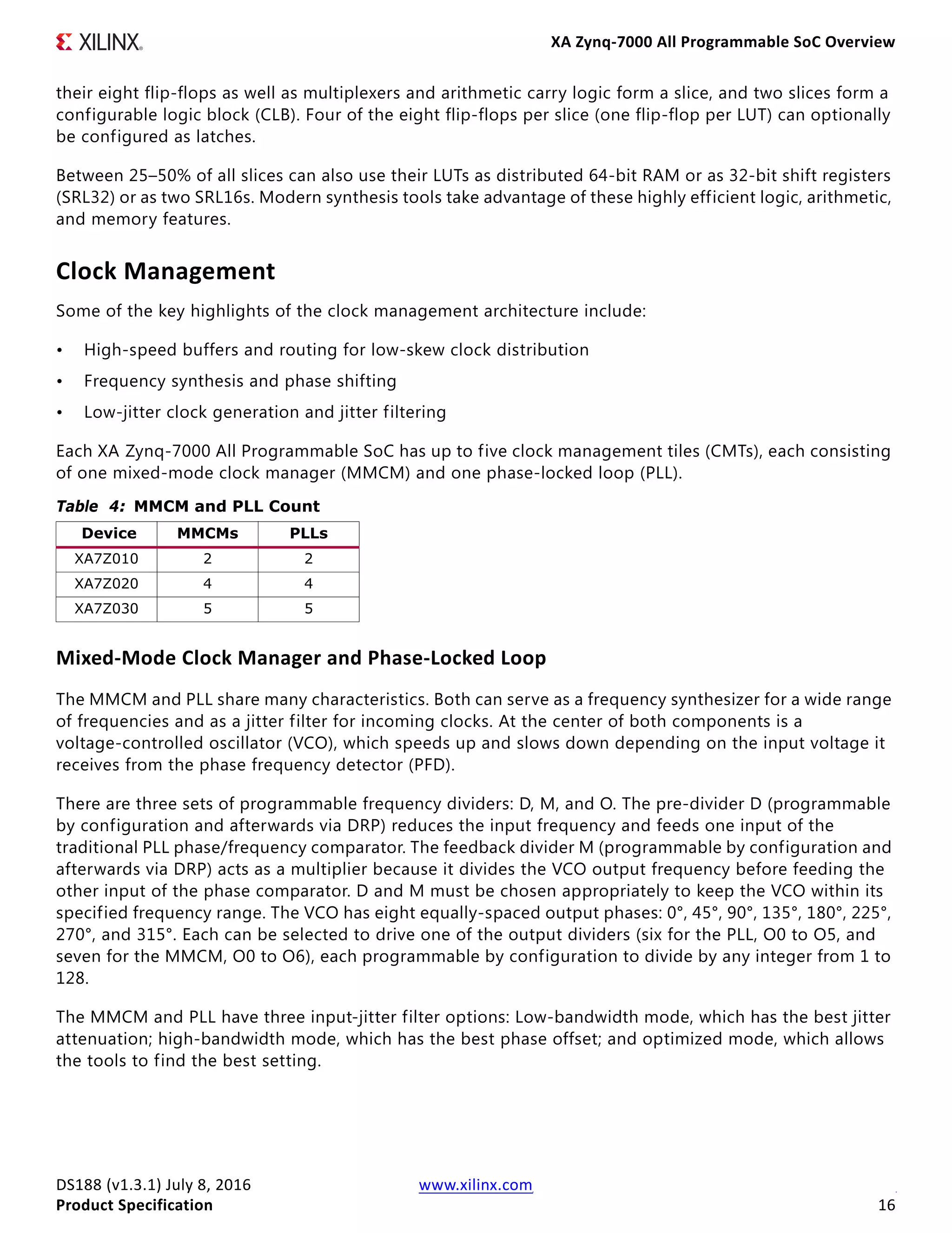 XA Zynq-7000 All Programmable SoC Overview
DS188 (v1.3.1) July 8, 2016 www.xilinx.com
Product Specification 16
their eight flip-flops as well as multiplexers and arithmetic carry logic form a slice, and two slices form a
configurable logic block (CLB). Four of the eight flip-flops per slice (one flip-flop per LUT) can optionally
be configured as latches.
Between 25–50% of all slices can also use their LUTs as distributed 64-bit RAM or as 32-bit shift registers
(SRL32) or as two SRL16s. Modern synthesis tools take advantage of these highly efficient logic, arithmetic,
and memory features.
Clock Management
Some of the key highlights of the clock management architecture include:
• High-speed buffers and routing for low-skew clock distribution
• Frequency synthesis and phase shifting
• Low-jitter clock generation and jitter filtering
Each XA Zynq-7000 All Programmable SoC has up to five clock management tiles (CMTs), each consisting
of one mixed-mode clock manager (MMCM) and one phase-locked loop (PLL).
Mixed-Mode Clock Manager and Phase-Locked Loop
The MMCM and PLL share many characteristics. Both can serve as a frequency synthesizer for a wide range
of frequencies and as a jitter filter for incoming clocks. At the center of both components is a
voltage-controlled oscillator (VCO), which speeds up and slows down depending on the input voltage it
receives from the phase frequency detector (PFD).
There are three sets of programmable frequency dividers: D, M, and O. The pre-divider D (programmable
by configuration and afterwards via DRP) reduces the input frequency and feeds one input of the
traditional PLL phase/frequency comparator. The feedback divider M (programmable by configuration and
afterwards via DRP) acts as a multiplier because it divides the VCO output frequency before feeding the
other input of the phase comparator. D and M must be chosen appropriately to keep the VCO within its
specified frequency range. The VCO has eight equally-spaced output phases: 0°, 45°, 90°, 135°, 180°, 225°,
270°, and 315°. Each can be selected to drive one of the output dividers (six for the PLL, O0 to O5, and
seven for the MMCM, O0 to O6), each programmable by configuration to divide by any integer from 1 to
128.
The MMCM and PLL have three input-jitter filter options: Low-bandwidth mode, which has the best jitter
attenuation; high-bandwidth mode, which has the best phase offset; and optimized mode, which allows
the tools to find the best setting.
Table 4: MMCM and PLL Count
Device MMCMs PLLs
XA7Z010 2 2
XA7Z020 4 4
XA7Z030 5 5
 