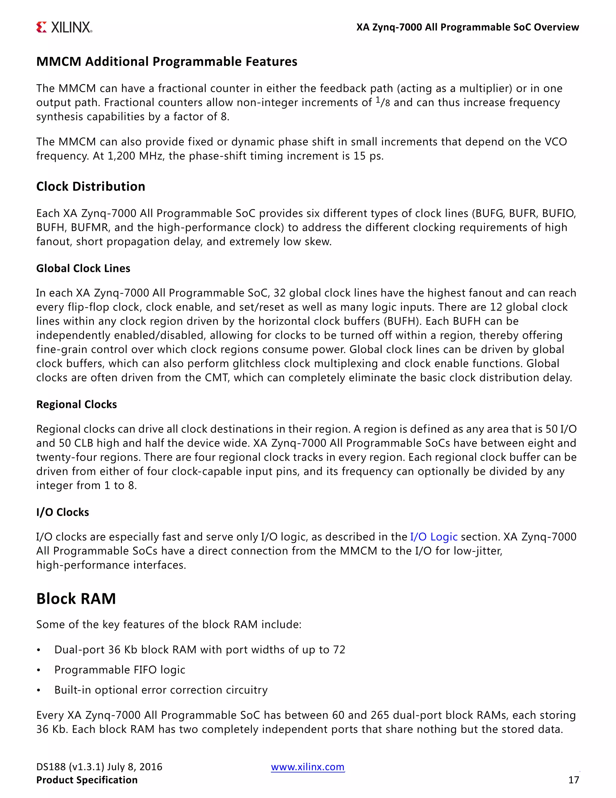 XA Zynq-7000 All Programmable SoC Overview
DS188 (v1.3.1) July 8, 2016 www.xilinx.com
Product Specification 17
MMCM Additional Programmable Features
The MMCM can have a fractional counter in either the feedback path (acting as a multiplier) or in one
output path. Fractional counters allow non-integer increments of 1/8 and can thus increase frequency
synthesis capabilities by a factor of 8.
The MMCM can also provide fixed or dynamic phase shift in small increments that depend on the VCO
frequency. At 1,200 MHz, the phase-shift timing increment is 15 ps.
Clock Distribution
Each XA Zynq-7000 All Programmable SoC provides six different types of clock lines (BUFG, BUFR, BUFIO,
BUFH, BUFMR, and the high-performance clock) to address the different clocking requirements of high
fanout, short propagation delay, and extremely low skew.
Global Clock Lines
In each XA Zynq-7000 All Programmable SoC, 32 global clock lines have the highest fanout and can reach
every flip-flop clock, clock enable, and set/reset as well as many logic inputs. There are 12 global clock
lines within any clock region driven by the horizontal clock buffers (BUFH). Each BUFH can be
independently enabled/disabled, allowing for clocks to be turned off within a region, thereby offering
fine-grain control over which clock regions consume power. Global clock lines can be driven by global
clock buffers, which can also perform glitchless clock multiplexing and clock enable functions. Global
clocks are often driven from the CMT, which can completely eliminate the basic clock distribution delay.
Regional Clocks
Regional clocks can drive all clock destinations in their region. A region is defined as any area that is 50 I/O
and 50 CLB high and half the device wide. XA Zynq-7000 All Programmable SoCs have between eight and
twenty-four regions. There are four regional clock tracks in every region. Each regional clock buffer can be
driven from either of four clock-capable input pins, and its frequency can optionally be divided by any
integer from 1 to 8.
I/O Clocks
I/O clocks are especially fast and serve only I/O logic, as described in the I/O Logic section. XA Zynq-7000
All Programmable SoCs have a direct connection from the MMCM to the I/O for low-jitter,
high-performance interfaces.
Block RAM
Some of the key features of the block RAM include:
• Dual-port 36 Kb block RAM with port widths of up to 72
• Programmable FIFO logic
• Built-in optional error correction circuitry
Every XA Zynq-7000 All Programmable SoC has between 60 and 265 dual-port block RAMs, each storing
36 Kb. Each block RAM has two completely independent ports that share nothing but the stored data.
 