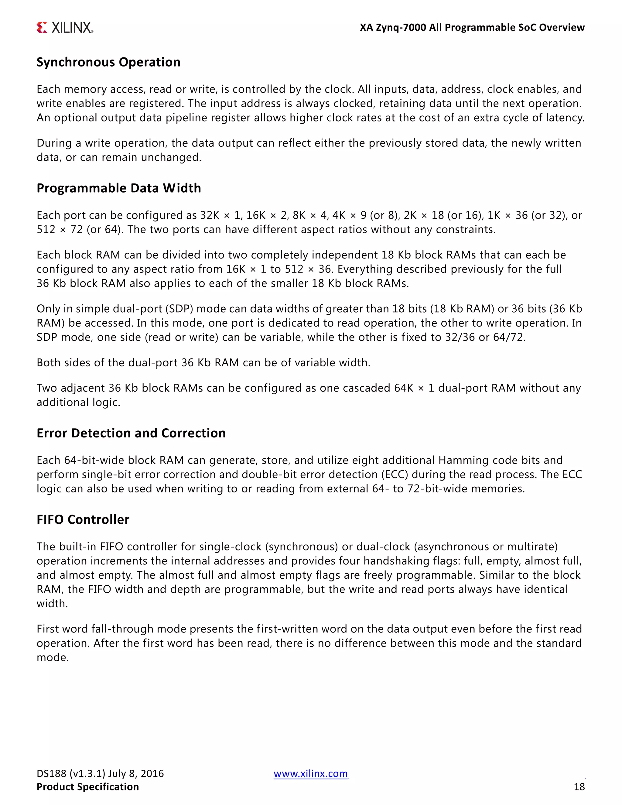 XA Zynq-7000 All Programmable SoC Overview
DS188 (v1.3.1) July 8, 2016 www.xilinx.com
Product Specification 18
Synchronous Operation
Each memory access, read or write, is controlled by the clock. All inputs, data, address, clock enables, and
write enables are registered. The input address is always clocked, retaining data until the next operation.
An optional output data pipeline register allows higher clock rates at the cost of an extra cycle of latency.
During a write operation, the data output can reflect either the previously stored data, the newly written
data, or can remain unchanged.
Programmable Data Width
Each port can be configured as 32K × 1, 16K × 2, 8K × 4, 4K × 9 (or 8), 2K × 18 (or 16), 1K × 36 (or 32), or
512 × 72 (or 64). The two ports can have different aspect ratios without any constraints.
Each block RAM can be divided into two completely independent 18 Kb block RAMs that can each be
configured to any aspect ratio from 16K × 1 to 512 × 36. Everything described previously for the full
36 Kb block RAM also applies to each of the smaller 18 Kb block RAMs.
Only in simple dual-port (SDP) mode can data widths of greater than 18 bits (18 Kb RAM) or 36 bits (36 Kb
RAM) be accessed. In this mode, one port is dedicated to read operation, the other to write operation. In
SDP mode, one side (read or write) can be variable, while the other is fixed to 32/36 or 64/72.
Both sides of the dual-port 36 Kb RAM can be of variable width.
Two adjacent 36 Kb block RAMs can be configured as one cascaded 64K × 1 dual-port RAM without any
additional logic.
Error Detection and Correction
Each 64-bit-wide block RAM can generate, store, and utilize eight additional Hamming code bits and
perform single-bit error correction and double-bit error detection (ECC) during the read process. The ECC
logic can also be used when writing to or reading from external 64- to 72-bit-wide memories.
FIFO Controller
The built-in FIFO controller for single-clock (synchronous) or dual-clock (asynchronous or multirate)
operation increments the internal addresses and provides four handshaking flags: full, empty, almost full,
and almost empty. The almost full and almost empty flags are freely programmable. Similar to the block
RAM, the FIFO width and depth are programmable, but the write and read ports always have identical
width.
First word fall-through mode presents the first-written word on the data output even before the first read
operation. After the first word has been read, there is no difference between this mode and the standard
mode.
 