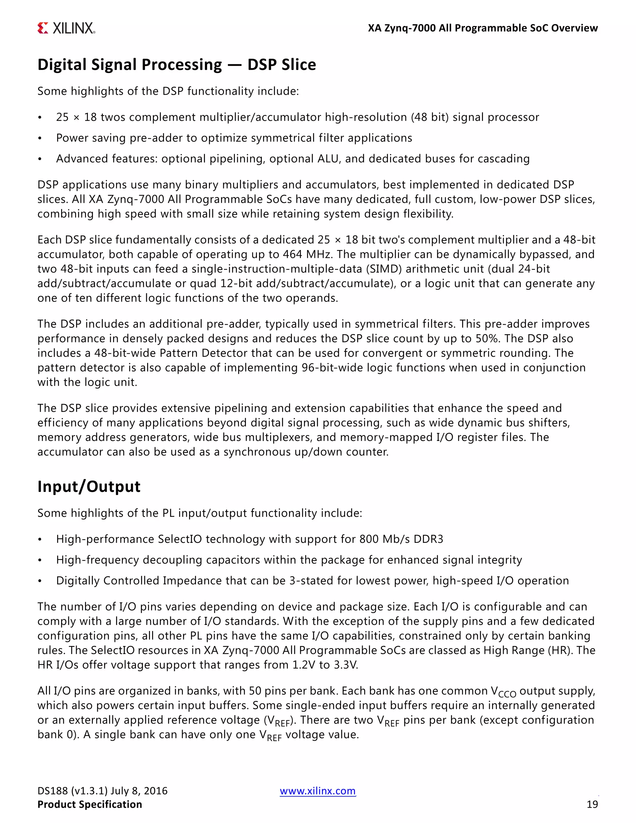 XA Zynq-7000 All Programmable SoC Overview
DS188 (v1.3.1) July 8, 2016 www.xilinx.com
Product Specification 19
Digital Signal Processing — DSP Slice
Some highlights of the DSP functionality include:
• 25 × 18 twos complement multiplier/accumulator high-resolution (48 bit) signal processor
• Power saving pre-adder to optimize symmetrical filter applications
• Advanced features: optional pipelining, optional ALU, and dedicated buses for cascading
DSP applications use many binary multipliers and accumulators, best implemented in dedicated DSP
slices. All XA Zynq-7000 All Programmable SoCs have many dedicated, full custom, low-power DSP slices,
combining high speed with small size while retaining system design flexibility.
Each DSP slice fundamentally consists of a dedicated 25 × 18 bit two's complement multiplier and a 48-bit
accumulator, both capable of operating up to 464 MHz. The multiplier can be dynamically bypassed, and
two 48-bit inputs can feed a single-instruction-multiple-data (SIMD) arithmetic unit (dual 24-bit
add/subtract/accumulate or quad 12-bit add/subtract/accumulate), or a logic unit that can generate any
one of ten different logic functions of the two operands.
The DSP includes an additional pre-adder, typically used in symmetrical filters. This pre-adder improves
performance in densely packed designs and reduces the DSP slice count by up to 50%. The DSP also
includes a 48-bit-wide Pattern Detector that can be used for convergent or symmetric rounding. The
pattern detector is also capable of implementing 96-bit-wide logic functions when used in conjunction
with the logic unit.
The DSP slice provides extensive pipelining and extension capabilities that enhance the speed and
efficiency of many applications beyond digital signal processing, such as wide dynamic bus shifters,
memory address generators, wide bus multiplexers, and memory-mapped I/O register files. The
accumulator can also be used as a synchronous up/down counter.
Input/Output
Some highlights of the PL input/output functionality include:
• High-performance SelectIO technology with support for 800 Mb/s DDR3
• High-frequency decoupling capacitors within the package for enhanced signal integrity
• Digitally Controlled Impedance that can be 3-stated for lowest power, high-speed I/O operation
The number of I/O pins varies depending on device and package size. Each I/O is configurable and can
comply with a large number of I/O standards. With the exception of the supply pins and a few dedicated
configuration pins, all other PL pins have the same I/O capabilities, constrained only by certain banking
rules. The SelectIO resources in XA Zynq-7000 All Programmable SoCs are classed as High Range (HR). The
HR I/Os offer voltage support that ranges from 1.2V to 3.3V.
All I/O pins are organized in banks, with 50 pins per bank. Each bank has one common VCCO output supply,
which also powers certain input buffers. Some single-ended input buffers require an internally generated
or an externally applied reference voltage (VREF). There are two VREF pins per bank (except configuration
bank 0). A single bank can have only one VREF voltage value.
 