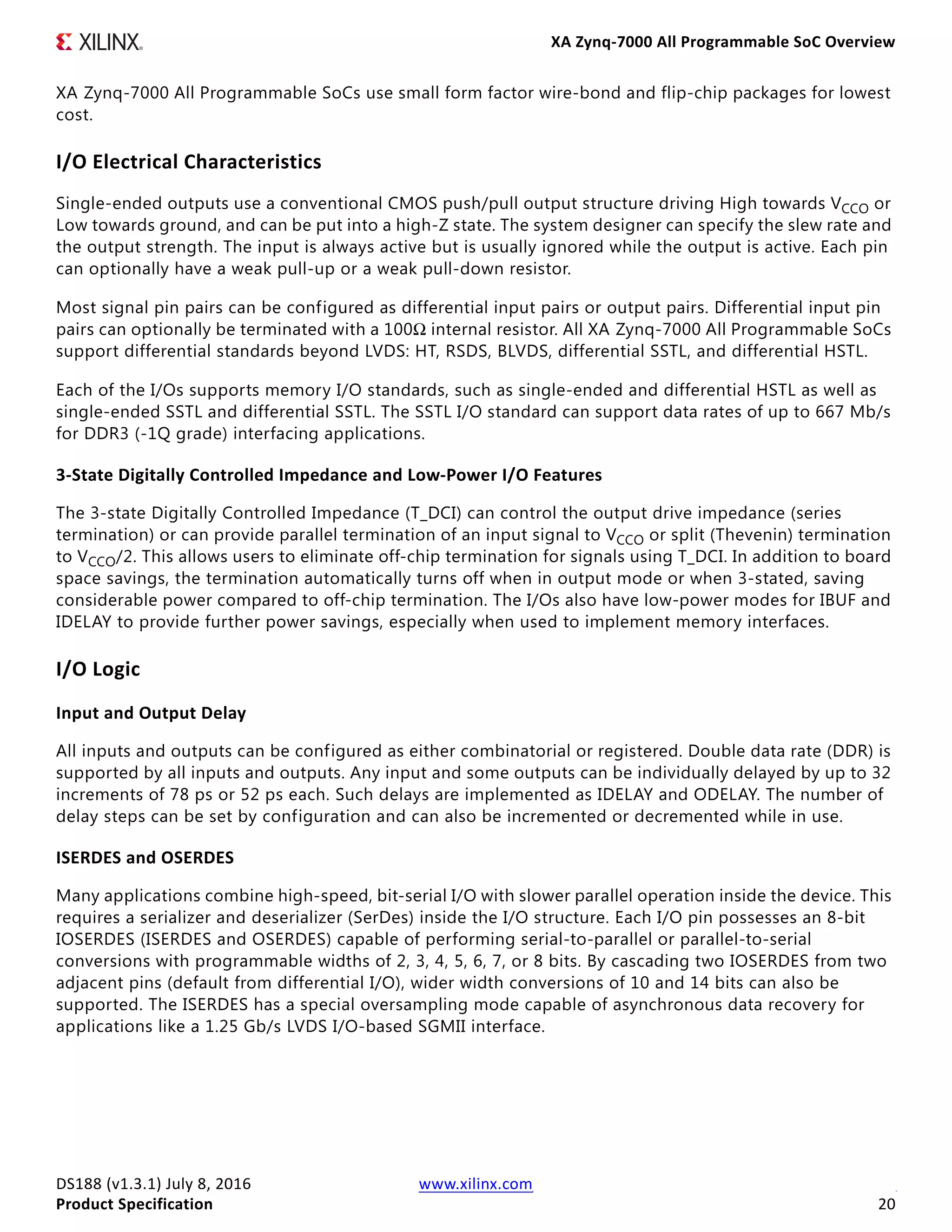 XA Zynq-7000 All Programmable SoC Overview
DS188 (v1.3.1) July 8, 2016 www.xilinx.com
Product Specification 20
XA Zynq-7000 All Programmable SoCs use small form factor wire-bond and flip-chip packages for lowest
cost.
I/O Electrical Characteristics
Single-ended outputs use a conventional CMOS push/pull output structure driving High towards VCCO or
Low towards ground, and can be put into a high-Z state. The system designer can specify the slew rate and
the output strength. The input is always active but is usually ignored while the output is active. Each pin
can optionally have a weak pull-up or a weak pull-down resistor.
Most signal pin pairs can be configured as differential input pairs or output pairs. Differential input pin
pairs can optionally be terminated with a 100Ω internal resistor. All XA Zynq-7000 All Programmable SoCs
support differential standards beyond LVDS: HT, RSDS, BLVDS, differential SSTL, and differential HSTL.
Each of the I/Os supports memory I/O standards, such as single-ended and differential HSTL as well as
single-ended SSTL and differential SSTL. The SSTL I/O standard can support data rates of up to 667 Mb/s
for DDR3 (-1Q grade) interfacing applications.
3-State Digitally Controlled Impedance and Low-Power I/O Features
The 3-state Digitally Controlled Impedance (T_DCI) can control the output drive impedance (series
termination) or can provide parallel termination of an input signal to VCCO or split (Thevenin) termination
to VCCO/2. This allows users to eliminate off-chip termination for signals using T_DCI. In addition to board
space savings, the termination automatically turns off when in output mode or when 3-stated, saving
considerable power compared to off-chip termination. The I/Os also have low-power modes for IBUF and
IDELAY to provide further power savings, especially when used to implement memory interfaces.
I/O Logic
Input and Output Delay
All inputs and outputs can be configured as either combinatorial or registered. Double data rate (DDR) is
supported by all inputs and outputs. Any input and some outputs can be individually delayed by up to 32
increments of 78 ps or 52 ps each. Such delays are implemented as IDELAY and ODELAY. The number of
delay steps can be set by configuration and can also be incremented or decremented while in use.
ISERDES and OSERDES
Many applications combine high-speed, bit-serial I/O with slower parallel operation inside the device. This
requires a serializer and deserializer (SerDes) inside the I/O structure. Each I/O pin possesses an 8-bit
IOSERDES (ISERDES and OSERDES) capable of performing serial-to-parallel or parallel-to-serial
conversions with programmable widths of 2, 3, 4, 5, 6, 7, or 8 bits. By cascading two IOSERDES from two
adjacent pins (default from differential I/O), wider width conversions of 10 and 14 bits can also be
supported. The ISERDES has a special oversampling mode capable of asynchronous data recovery for
applications like a 1.25 Gb/s LVDS I/O-based SGMII interface.
 