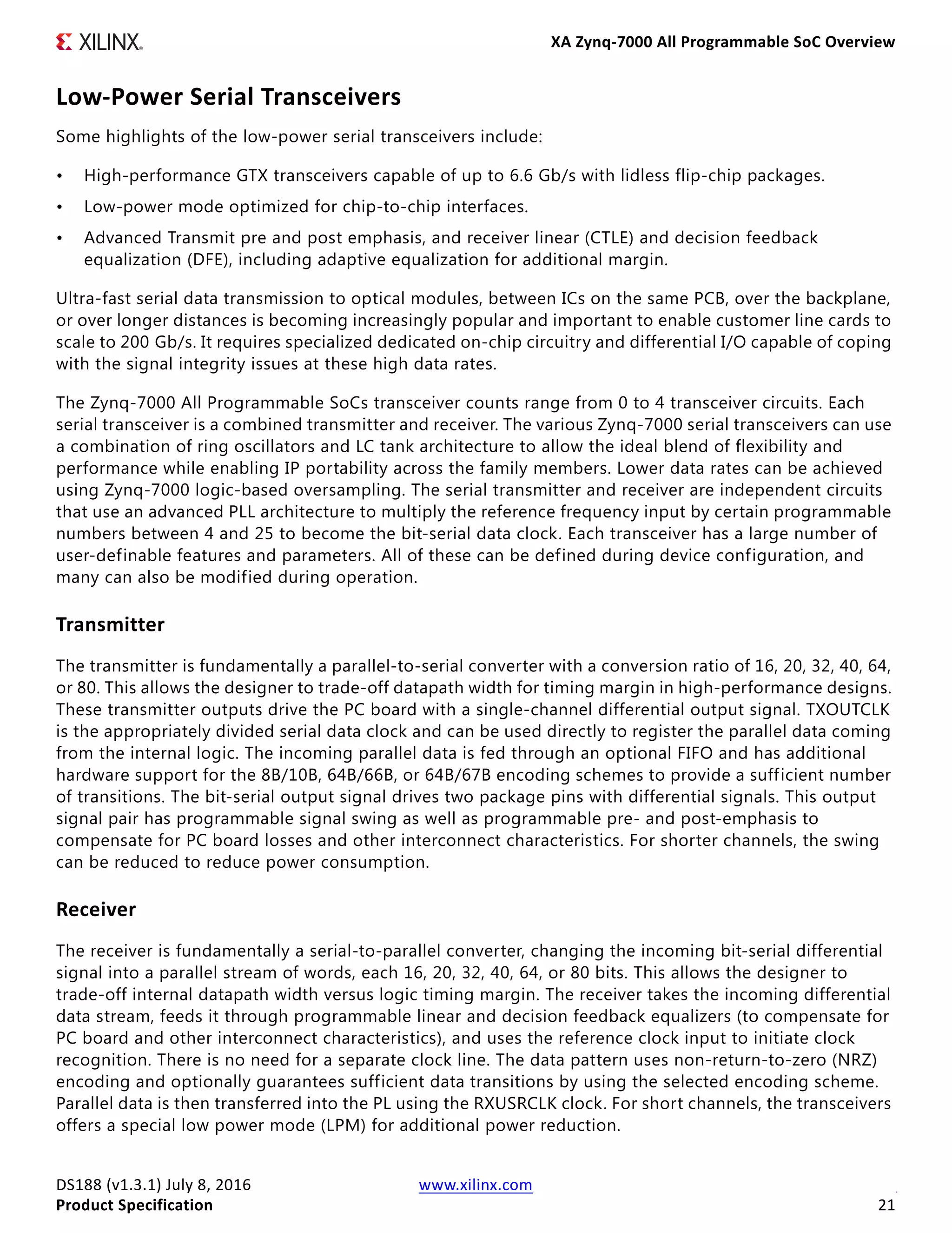 XA Zynq-7000 All Programmable SoC Overview
DS188 (v1.3.1) July 8, 2016 www.xilinx.com
Product Specification 21
Low-Power Serial Transceivers
Some highlights of the low-power serial transceivers include:
• High-performance GTX transceivers capable of up to 6.6 Gb/s with lidless flip-chip packages.
• Low-power mode optimized for chip-to-chip interfaces.
• Advanced Transmit pre and post emphasis, and receiver linear (CTLE) and decision feedback
equalization (DFE), including adaptive equalization for additional margin.
Ultra-fast serial data transmission to optical modules, between ICs on the same PCB, over the backplane,
or over longer distances is becoming increasingly popular and important to enable customer line cards to
scale to 200 Gb/s. It requires specialized dedicated on-chip circuitry and differential I/O capable of coping
with the signal integrity issues at these high data rates.
The Zynq-7000 All Programmable SoCs transceiver counts range from 0 to 4 transceiver circuits. Each
serial transceiver is a combined transmitter and receiver. The various Zynq-7000 serial transceivers can use
a combination of ring oscillators and LC tank architecture to allow the ideal blend of flexibility and
performance while enabling IP portability across the family members. Lower data rates can be achieved
using Zynq-7000 logic-based oversampling. The serial transmitter and receiver are independent circuits
that use an advanced PLL architecture to multiply the reference frequency input by certain programmable
numbers between 4 and 25 to become the bit-serial data clock. Each transceiver has a large number of
user-definable features and parameters. All of these can be defined during device configuration, and
many can also be modified during operation.
Transmitter
The transmitter is fundamentally a parallel-to-serial converter with a conversion ratio of 16, 20, 32, 40, 64,
or 80. This allows the designer to trade-off datapath width for timing margin in high-performance designs.
These transmitter outputs drive the PC board with a single-channel differential output signal. TXOUTCLK
is the appropriately divided serial data clock and can be used directly to register the parallel data coming
from the internal logic. The incoming parallel data is fed through an optional FIFO and has additional
hardware support for the 8B/10B, 64B/66B, or 64B/67B encoding schemes to provide a sufficient number
of transitions. The bit-serial output signal drives two package pins with differential signals. This output
signal pair has programmable signal swing as well as programmable pre- and post-emphasis to
compensate for PC board losses and other interconnect characteristics. For shorter channels, the swing
can be reduced to reduce power consumption.
Receiver
The receiver is fundamentally a serial-to-parallel converter, changing the incoming bit-serial differential
signal into a parallel stream of words, each 16, 20, 32, 40, 64, or 80 bits. This allows the designer to
trade-off internal datapath width versus logic timing margin. The receiver takes the incoming differential
data stream, feeds it through programmable linear and decision feedback equalizers (to compensate for
PC board and other interconnect characteristics), and uses the reference clock input to initiate clock
recognition. There is no need for a separate clock line. The data pattern uses non-return-to-zero (NRZ)
encoding and optionally guarantees sufficient data transitions by using the selected encoding scheme.
Parallel data is then transferred into the PL using the RXUSRCLK clock. For short channels, the transceivers
offers a special low power mode (LPM) for additional power reduction.
 