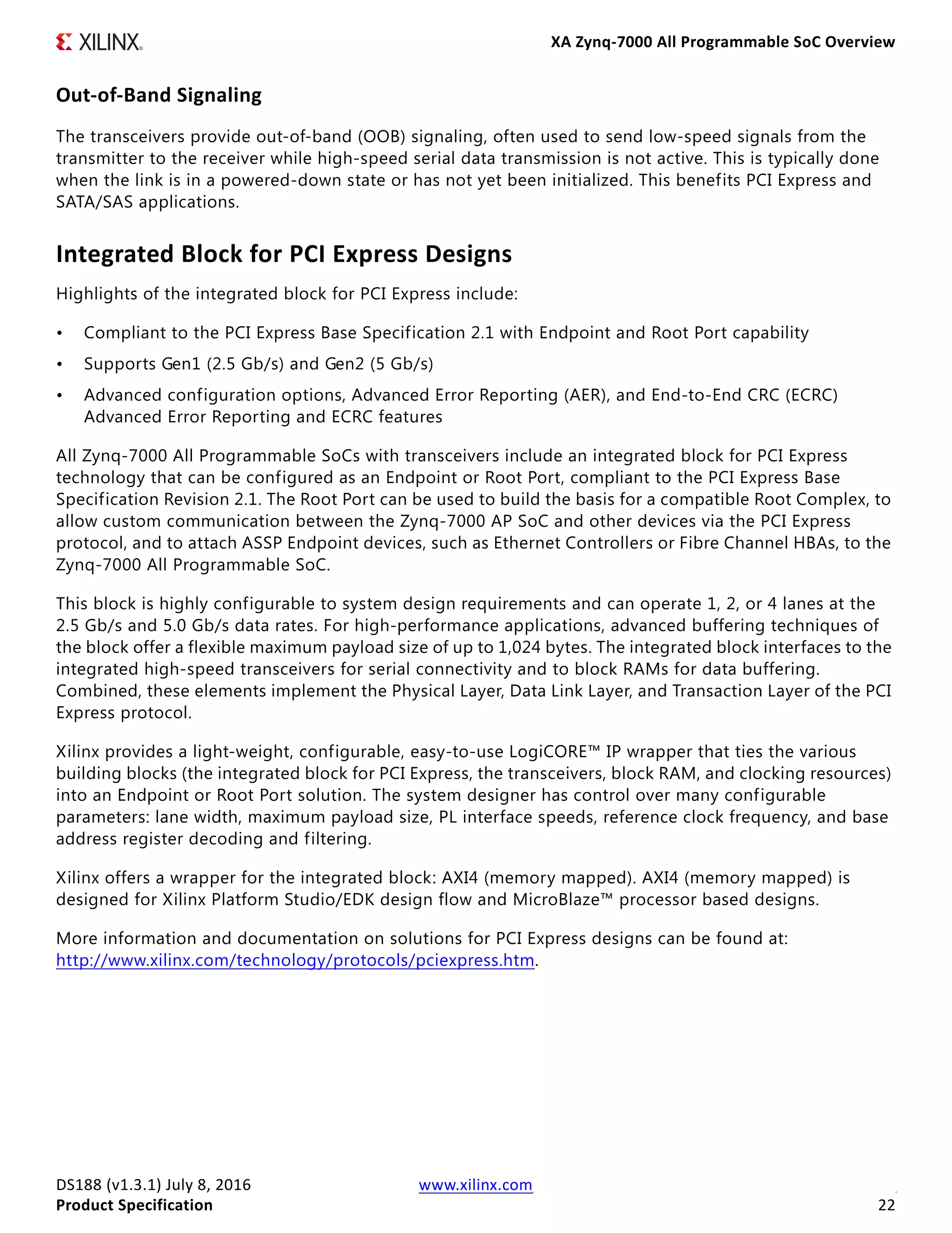 XA Zynq-7000 All Programmable SoC Overview
DS188 (v1.3.1) July 8, 2016 www.xilinx.com
Product Specification 22
Out-of-Band Signaling
The transceivers provide out-of-band (OOB) signaling, often used to send low-speed signals from the
transmitter to the receiver while high-speed serial data transmission is not active. This is typically done
when the link is in a powered-down state or has not yet been initialized. This benefits PCI Express and
SATA/SAS applications.
Integrated Block for PCI Express Designs
Highlights of the integrated block for PCI Express include:
• Compliant to the PCI Express Base Specification 2.1 with Endpoint and Root Port capability
• Supports Gen1 (2.5 Gb/s) and Gen2 (5 Gb/s)
• Advanced configuration options, Advanced Error Reporting (AER), and End-to-End CRC (ECRC)
Advanced Error Reporting and ECRC features
All Zynq-7000 All Programmable SoCs with transceivers include an integrated block for PCI Express
technology that can be configured as an Endpoint or Root Port, compliant to the PCI Express Base
Specification Revision 2.1. The Root Port can be used to build the basis for a compatible Root Complex, to
allow custom communication between the Zynq-7000 AP SoC and other devices via the PCI Express
protocol, and to attach ASSP Endpoint devices, such as Ethernet Controllers or Fibre Channel HBAs, to the
Zynq-7000 All Programmable SoC.
This block is highly configurable to system design requirements and can operate 1, 2, or 4 lanes at the
2.5 Gb/s and 5.0 Gb/s data rates. For high-performance applications, advanced buffering techniques of
the block offer a flexible maximum payload size of up to 1,024 bytes. The integrated block interfaces to the
integrated high-speed transceivers for serial connectivity and to block RAMs for data buffering.
Combined, these elements implement the Physical Layer, Data Link Layer, and Transaction Layer of the PCI
Express protocol.
Xilinx provides a light-weight, configurable, easy-to-use LogiCORE™ IP wrapper that ties the various
building blocks (the integrated block for PCI Express, the transceivers, block RAM, and clocking resources)
into an Endpoint or Root Port solution. The system designer has control over many configurable
parameters: lane width, maximum payload size, PL interface speeds, reference clock frequency, and base
address register decoding and filtering.
Xilinx offers a wrapper for the integrated block: AXI4 (memory mapped). AXI4 (memory mapped) is
designed for Xilinx Platform Studio/EDK design flow and MicroBlaze™ processor based designs.
More information and documentation on solutions for PCI Express designs can be found at:
http://www.xilinx.com/technology/protocols/pciexpress.htm.
 