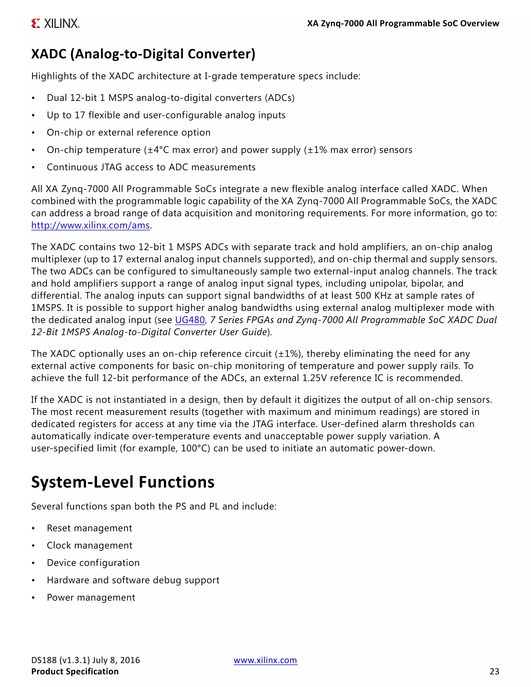 XA Zynq-7000 All Programmable SoC Overview
DS188 (v1.3.1) July 8, 2016 www.xilinx.com
Product Specification 23
XADC (Analog-to-Digital Converter)
Highlights of the XADC architecture at I-grade temperature specs include:
• Dual 12-bit 1 MSPS analog-to-digital converters (ADCs)
• Up to 17 flexible and user-configurable analog inputs
• On-chip or external reference option
• On-chip temperature (±4°C max error) and power supply (±1% max error) sensors
• Continuous JTAG access to ADC measurements
All XA Zynq-7000 All Programmable SoCs integrate a new flexible analog interface called XADC. When
combined with the programmable logic capability of the XA Zynq-7000 All Programmable SoCs, the XADC
can address a broad range of data acquisition and monitoring requirements. For more information, go to:
http://www.xilinx.com/ams.
The XADC contains two 12-bit 1 MSPS ADCs with separate track and hold amplifiers, an on-chip analog
multiplexer (up to 17 external analog input channels supported), and on-chip thermal and supply sensors.
The two ADCs can be configured to simultaneously sample two external-input analog channels. The track
and hold amplifiers support a range of analog input signal types, including unipolar, bipolar, and
differential. The analog inputs can support signal bandwidths of at least 500 KHz at sample rates of
1MSPS. It is possible to support higher analog bandwidths using external analog multiplexer mode with
the dedicated analog input (see UG480, 7 Series FPGAs and Zynq-7000 All Programmable SoC XADC Dual
12-Bit 1MSPS Analog-to-Digital Converter User Guide).
The XADC optionally uses an on-chip reference circuit (±1%), thereby eliminating the need for any
external active components for basic on-chip monitoring of temperature and power supply rails. To
achieve the full 12-bit performance of the ADCs, an external 1.25V reference IC is recommended.
If the XADC is not instantiated in a design, then by default it digitizes the output of all on-chip sensors.
The most recent measurement results (together with maximum and minimum readings) are stored in
dedicated registers for access at any time via the JTAG interface. User-defined alarm thresholds can
automatically indicate over-temperature events and unacceptable power supply variation. A
user-specified limit (for example, 100°C) can be used to initiate an automatic power-down.
System-Level Functions
Several functions span both the PS and PL and include:
• Reset management
• Clock management
• Device configuration
• Hardware and software debug support
• Power management
 