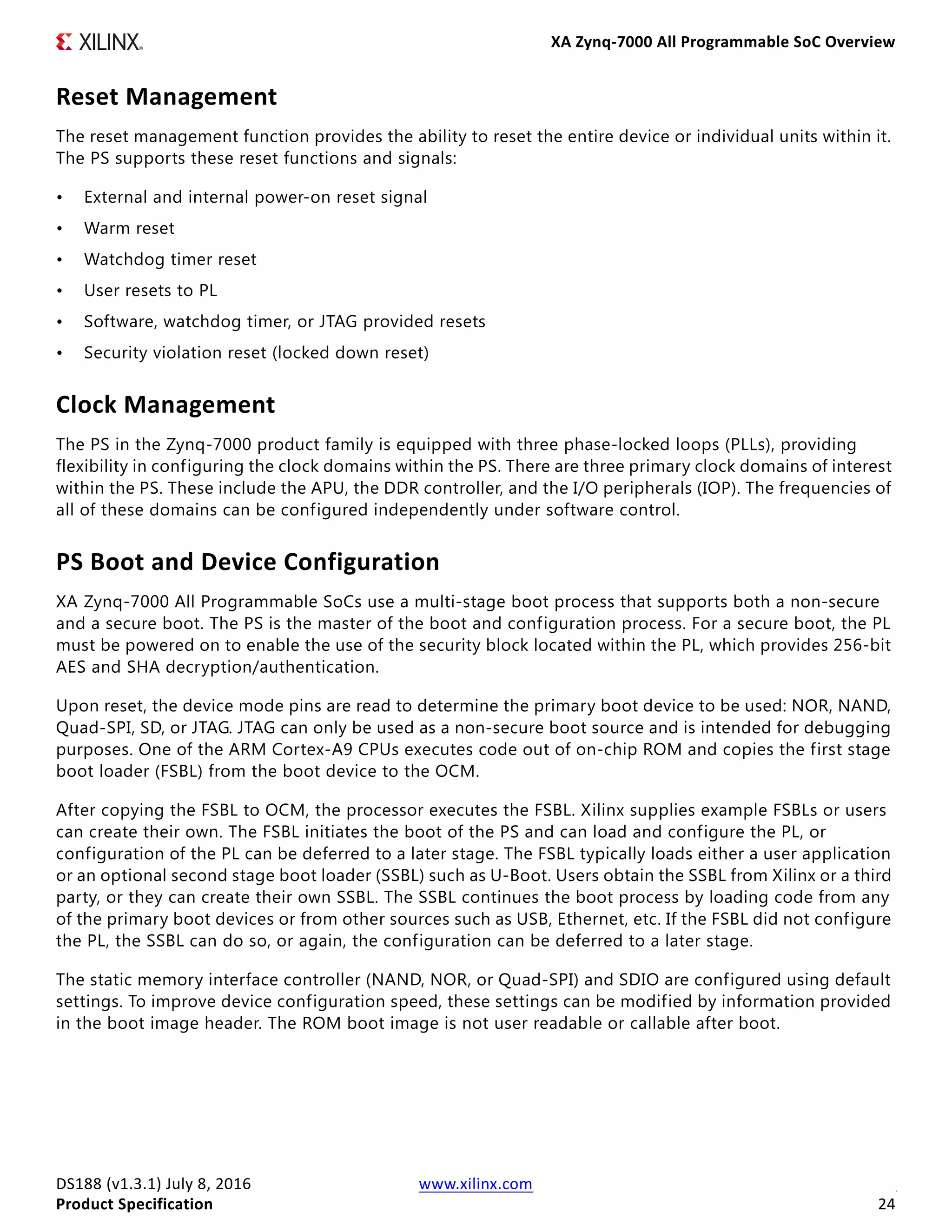 XA Zynq-7000 All Programmable SoC Overview
DS188 (v1.3.1) July 8, 2016 www.xilinx.com
Product Specification 24
Reset Management
The reset management function provides the ability to reset the entire device or individual units within it.
The PS supports these reset functions and signals:
• External and internal power-on reset signal
• Warm reset
• Watchdog timer reset
• User resets to PL
• Software, watchdog timer, or JTAG provided resets
• Security violation reset (locked down reset)
Clock Management
The PS in the Zynq-7000 product family is equipped with three phase-locked loops (PLLs), providing
flexibility in configuring the clock domains within the PS. There are three primary clock domains of interest
within the PS. These include the APU, the DDR controller, and the I/O peripherals (IOP). The frequencies of
all of these domains can be configured independently under software control.
PS Boot and Device Configuration
XA Zynq-7000 All Programmable SoCs use a multi-stage boot process that supports both a non-secure
and a secure boot. The PS is the master of the boot and configuration process. For a secure boot, the PL
must be powered on to enable the use of the security block located within the PL, which provides 256-bit
AES and SHA decryption/authentication.
Upon reset, the device mode pins are read to determine the primary boot device to be used: NOR, NAND,
Quad-SPI, SD, or JTAG. JTAG can only be used as a non-secure boot source and is intended for debugging
purposes. One of the ARM Cortex-A9 CPUs executes code out of on-chip ROM and copies the first stage
boot loader (FSBL) from the boot device to the OCM.
After copying the FSBL to OCM, the processor executes the FSBL. Xilinx supplies example FSBLs or users
can create their own. The FSBL initiates the boot of the PS and can load and configure the PL, or
configuration of the PL can be deferred to a later stage. The FSBL typically loads either a user application
or an optional second stage boot loader (SSBL) such as U-Boot. Users obtain the SSBL from Xilinx or a third
party, or they can create their own SSBL. The SSBL continues the boot process by loading code from any
of the primary boot devices or from other sources such as USB, Ethernet, etc. If the FSBL did not configure
the PL, the SSBL can do so, or again, the configuration can be deferred to a later stage.
The static memory interface controller (NAND, NOR, or Quad-SPI) and SDIO are configured using default
settings. To improve device configuration speed, these settings can be modified by information provided
in the boot image header. The ROM boot image is not user readable or callable after boot.
 