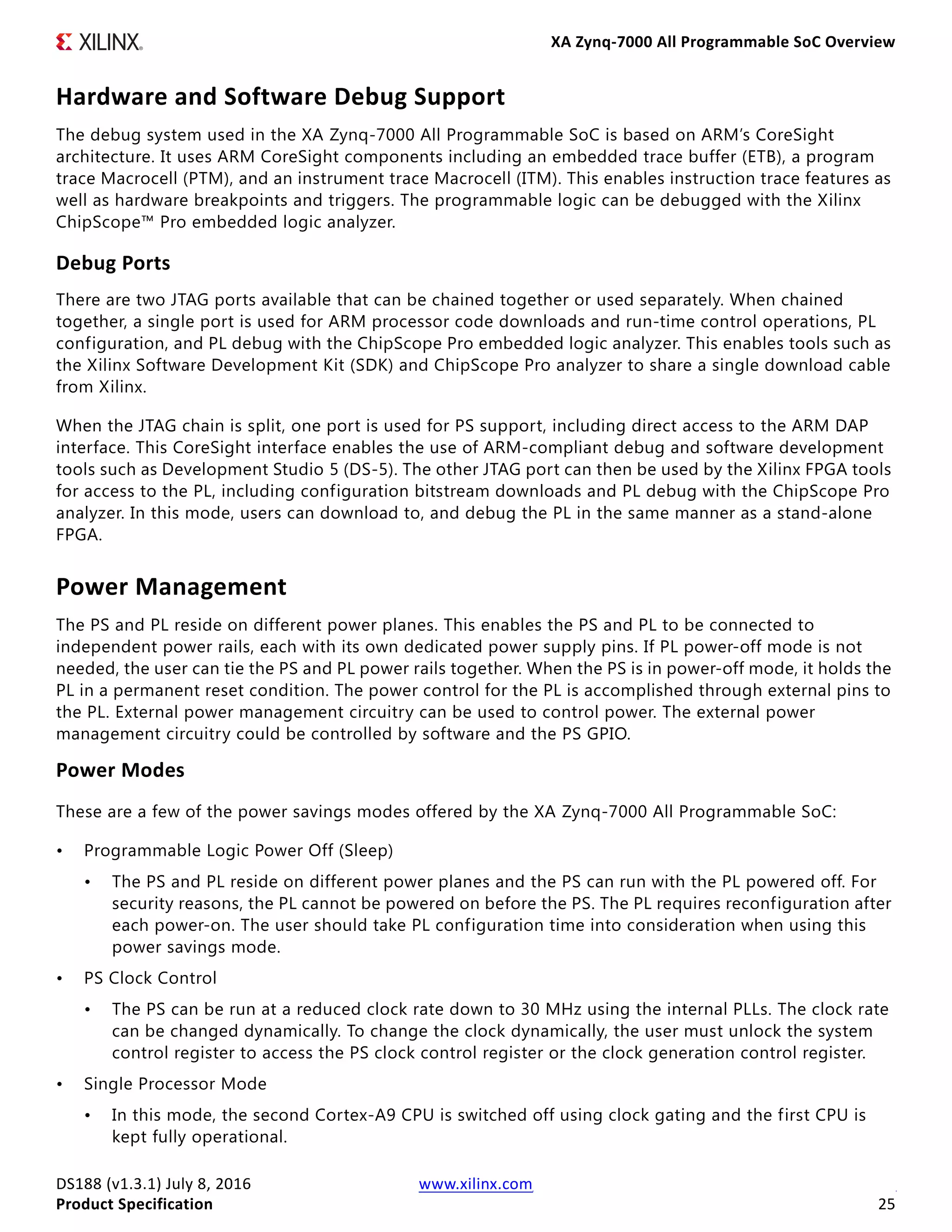 XA Zynq-7000 All Programmable SoC Overview
DS188 (v1.3.1) July 8, 2016 www.xilinx.com
Product Specification 25
Hardware and Software Debug Support
The debug system used in the XA Zynq-7000 All Programmable SoC is based on ARM’s CoreSight
architecture. It uses ARM CoreSight components including an embedded trace buffer (ETB), a program
trace Macrocell (PTM), and an instrument trace Macrocell (ITM). This enables instruction trace features as
well as hardware breakpoints and triggers. The programmable logic can be debugged with the Xilinx
ChipScope™ Pro embedded logic analyzer.
Debug Ports
There are two JTAG ports available that can be chained together or used separately. When chained
together, a single port is used for ARM processor code downloads and run-time control operations, PL
configuration, and PL debug with the ChipScope Pro embedded logic analyzer. This enables tools such as
the Xilinx Software Development Kit (SDK) and ChipScope Pro analyzer to share a single download cable
from Xilinx.
When the JTAG chain is split, one port is used for PS support, including direct access to the ARM DAP
interface. This CoreSight interface enables the use of ARM-compliant debug and software development
tools such as Development Studio 5 (DS-5). The other JTAG port can then be used by the Xilinx FPGA tools
for access to the PL, including configuration bitstream downloads and PL debug with the ChipScope Pro
analyzer. In this mode, users can download to, and debug the PL in the same manner as a stand-alone
FPGA.
Power Management
The PS and PL reside on different power planes. This enables the PS and PL to be connected to
independent power rails, each with its own dedicated power supply pins. If PL power-off mode is not
needed, the user can tie the PS and PL power rails together. When the PS is in power-off mode, it holds the
PL in a permanent reset condition. The power control for the PL is accomplished through external pins to
the PL. External power management circuitry can be used to control power. The external power
management circuitry could be controlled by software and the PS GPIO.
Power Modes
These are a few of the power savings modes offered by the XA Zynq-7000 All Programmable SoC:
• Programmable Logic Power Off (Sleep)
• The PS and PL reside on different power planes and the PS can run with the PL powered off. For
security reasons, the PL cannot be powered on before the PS. The PL requires reconfiguration after
each power-on. The user should take PL configuration time into consideration when using this
power savings mode.
• PS Clock Control
• The PS can be run at a reduced clock rate down to 30 MHz using the internal PLLs. The clock rate
can be changed dynamically. To change the clock dynamically, the user must unlock the system
control register to access the PS clock control register or the clock generation control register.
• Single Processor Mode
• In this mode, the second Cortex-A9 CPU is switched off using clock gating and the first CPU is
kept fully operational.
 