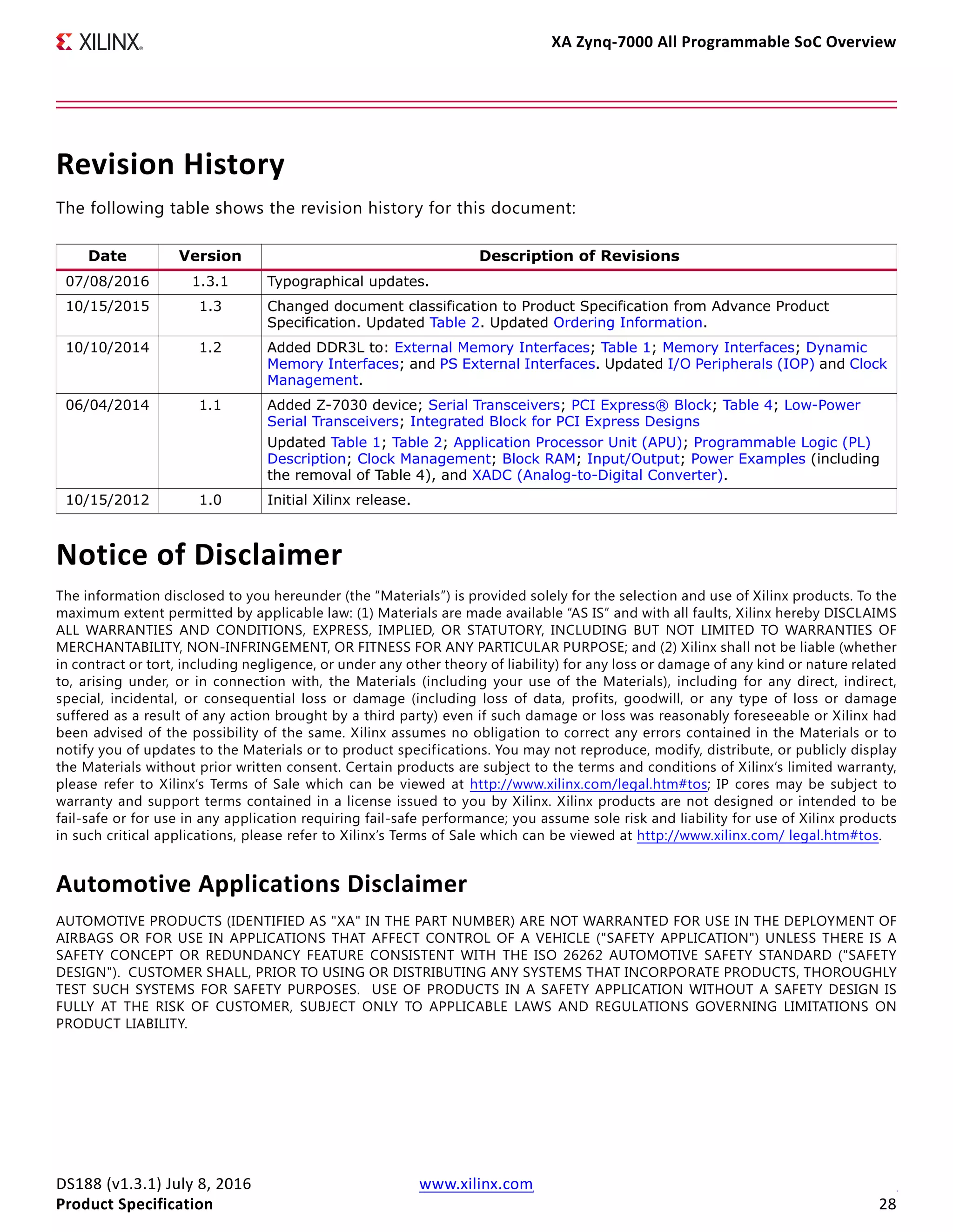 XA Zynq-7000 All Programmable SoC Overview
DS188 (v1.3.1) July 8, 2016 www.xilinx.com
Product Specification 28
Revision History
The following table shows the revision history for this document:
Notice of Disclaimer
The information disclosed to you hereunder (the “Materials”) is provided solely for the selection and use of Xilinx products. To the
maximum extent permitted by applicable law: (1) Materials are made available “AS IS” and with all faults, Xilinx hereby DISCLAIMS
ALL WARRANTIES AND CONDITIONS, EXPRESS, IMPLIED, OR STATUTORY, INCLUDING BUT NOT LIMITED TO WARRANTIES OF
MERCHANTABILITY, NON-INFRINGEMENT, OR FITNESS FOR ANY PARTICULAR PURPOSE; and (2) Xilinx shall not be liable (whether
in contract or tort, including negligence, or under any other theory of liability) for any loss or damage of any kind or nature related
to, arising under, or in connection with, the Materials (including your use of the Materials), including for any direct, indirect,
special, incidental, or consequential loss or damage (including loss of data, profits, goodwill, or any type of loss or damage
suffered as a result of any action brought by a third party) even if such damage or loss was reasonably foreseeable or Xilinx had
been advised of the possibility of the same. Xilinx assumes no obligation to correct any errors contained in the Materials or to
notify you of updates to the Materials or to product specifications. You may not reproduce, modify, distribute, or publicly display
the Materials without prior written consent. Certain products are subject to the terms and conditions of Xilinx’s limited warranty,
please refer to Xilinx’s Terms of Sale which can be viewed at http://www.xilinx.com/legal.htm#tos; IP cores may be subject to
warranty and support terms contained in a license issued to you by Xilinx. Xilinx products are not designed or intended to be
fail-safe or for use in any application requiring fail-safe performance; you assume sole risk and liability for use of Xilinx products
in such critical applications, please refer to Xilinx’s Terms of Sale which can be viewed at http://www.xilinx.com/ legal.htm#tos.
Automotive Applications Disclaimer
AUTOMOTIVE PRODUCTS (IDENTIFIED AS "XA" IN THE PART NUMBER) ARE NOT WARRANTED FOR USE IN THE DEPLOYMENT OF
AIRBAGS OR FOR USE IN APPLICATIONS THAT AFFECT CONTROL OF A VEHICLE ("SAFETY APPLICATION") UNLESS THERE IS A
SAFETY CONCEPT OR REDUNDANCY FEATURE CONSISTENT WITH THE ISO 26262 AUTOMOTIVE SAFETY STANDARD ("SAFETY
DESIGN"). CUSTOMER SHALL, PRIOR TO USING OR DISTRIBUTING ANY SYSTEMS THAT INCORPORATE PRODUCTS, THOROUGHLY
TEST SUCH SYSTEMS FOR SAFETY PURPOSES. USE OF PRODUCTS IN A SAFETY APPLICATION WITHOUT A SAFETY DESIGN IS
FULLY AT THE RISK OF CUSTOMER, SUBJECT ONLY TO APPLICABLE LAWS AND REGULATIONS GOVERNING LIMITATIONS ON
PRODUCT LIABILITY.
Date Version Description of Revisions
07/08/2016 1.3.1 Typographical updates.
10/15/2015 1.3 Changed document classification to Product Specification from Advance Product
Specification. Updated Table 2. Updated Ordering Information.
10/10/2014 1.2 Added DDR3L to: External Memory Interfaces; Table 1; Memory Interfaces; Dynamic
Memory Interfaces; and PS External Interfaces. Updated I/O Peripherals (IOP) and Clock
Management.
06/04/2014 1.1 Added Z-7030 device; Serial Transceivers; PCI Express® Block; Table 4; Low-Power
Serial Transceivers; Integrated Block for PCI Express Designs
Updated Table 1; Table 2; Application Processor Unit (APU); Programmable Logic (PL)
Description; Clock Management; Block RAM; Input/Output; Power Examples (including
the removal of Table 4), and XADC (Analog-to-Digital Converter).
10/15/2012 1.0 Initial Xilinx release.
 
