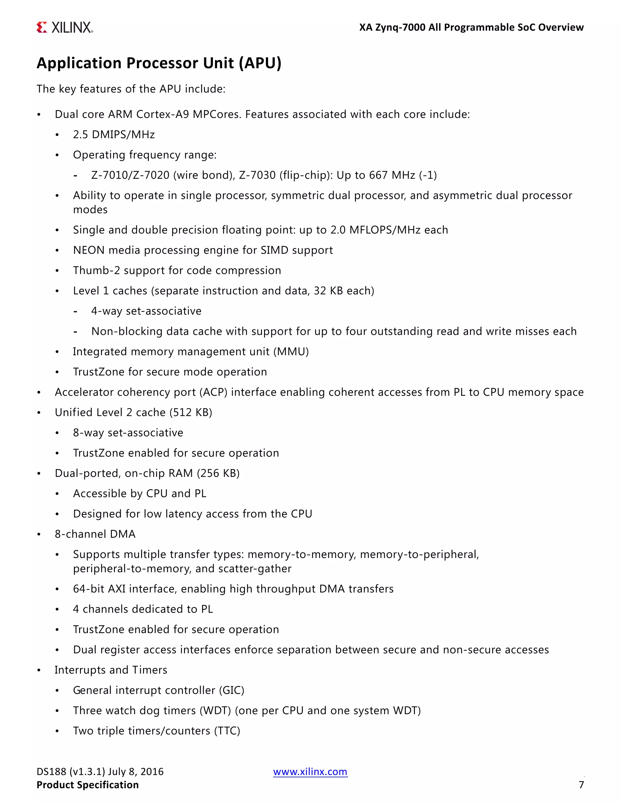 XA Zynq-7000 All Programmable SoC Overview
DS188 (v1.3.1) July 8, 2016 www.xilinx.com
Product Specification 7
Application Processor Unit (APU)
The key features of the APU include:
• Dual core ARM Cortex-A9 MPCores. Features associated with each core include:
• 2.5 DMIPS/MHz
• Operating frequency range:
- Z-7010/Z-7020 (wire bond), Z-7030 (flip-chip): Up to 667 MHz (-1)
• Ability to operate in single processor, symmetric dual processor, and asymmetric dual processor
modes
• Single and double precision floating point: up to 2.0 MFLOPS/MHz each
• NEON media processing engine for SIMD support
• Thumb-2 support for code compression
• Level 1 caches (separate instruction and data, 32 KB each)
- 4-way set-associative
- Non-blocking data cache with support for up to four outstanding read and write misses each
• Integrated memory management unit (MMU)
• TrustZone for secure mode operation
• Accelerator coherency port (ACP) interface enabling coherent accesses from PL to CPU memory space
• Unified Level 2 cache (512 KB)
• 8-way set-associative
• TrustZone enabled for secure operation
• Dual-ported, on-chip RAM (256 KB)
• Accessible by CPU and PL
• Designed for low latency access from the CPU
• 8-channel DMA
• Supports multiple transfer types: memory-to-memory, memory-to-peripheral,
peripheral-to-memory, and scatter-gather
• 64-bit AXI interface, enabling high throughput DMA transfers
• 4 channels dedicated to PL
• TrustZone enabled for secure operation
• Dual register access interfaces enforce separation between secure and non-secure accesses
• Interrupts and Timers
• General interrupt controller (GIC)
• Three watch dog timers (WDT) (one per CPU and one system WDT)
• Two triple timers/counters (TTC)
 