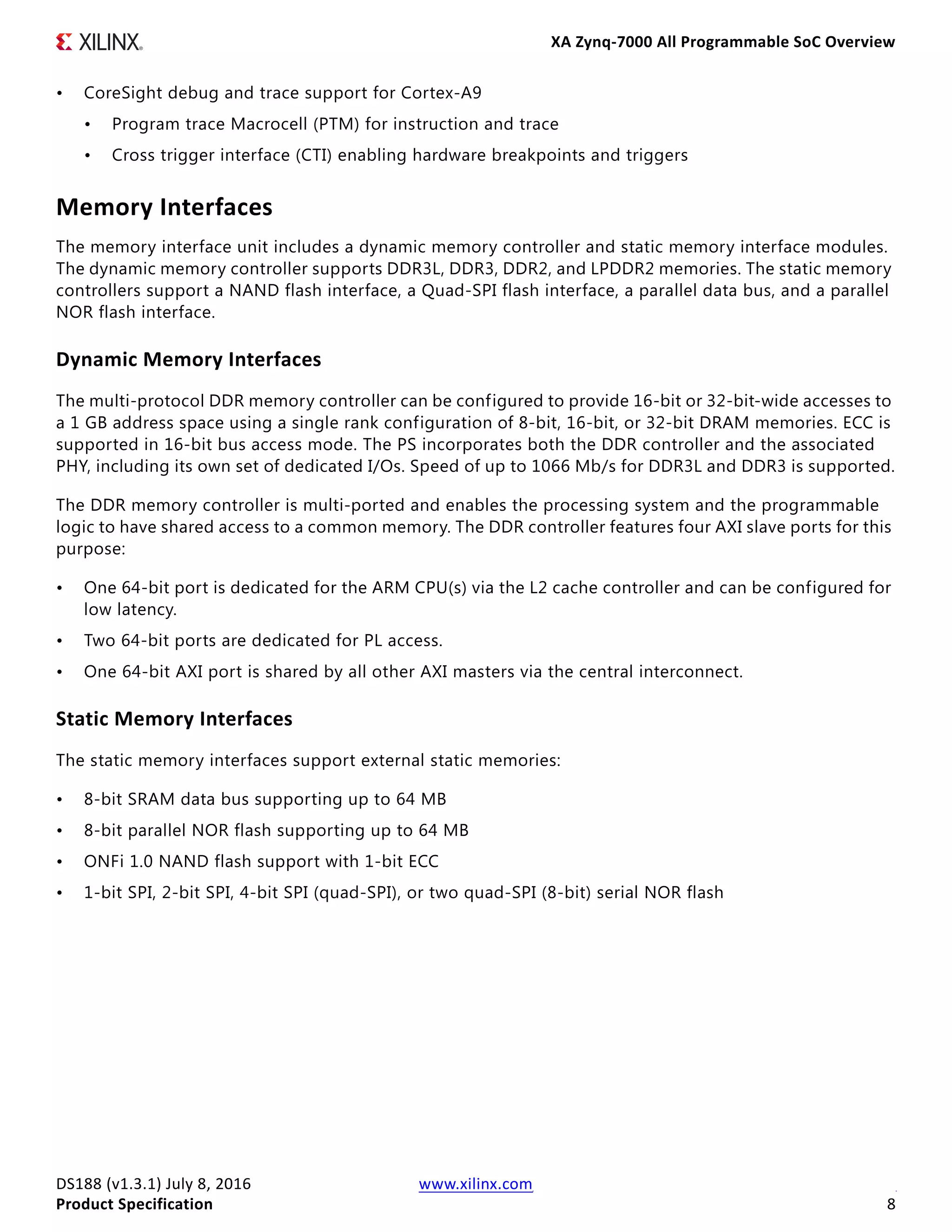 XA Zynq-7000 All Programmable SoC Overview
DS188 (v1.3.1) July 8, 2016 www.xilinx.com
Product Specification 8
• CoreSight debug and trace support for Cortex-A9
• Program trace Macrocell (PTM) for instruction and trace
• Cross trigger interface (CTI) enabling hardware breakpoints and triggers
Memory Interfaces
The memory interface unit includes a dynamic memory controller and static memory interface modules.
The dynamic memory controller supports DDR3L, DDR3, DDR2, and LPDDR2 memories. The static memory
controllers support a NAND flash interface, a Quad-SPI flash interface, a parallel data bus, and a parallel
NOR flash interface.
Dynamic Memory Interfaces
The multi-protocol DDR memory controller can be configured to provide 16-bit or 32-bit-wide accesses to
a 1 GB address space using a single rank configuration of 8-bit, 16-bit, or 32-bit DRAM memories. ECC is
supported in 16-bit bus access mode. The PS incorporates both the DDR controller and the associated
PHY, including its own set of dedicated I/Os. Speed of up to 1066 Mb/s for DDR3L and DDR3 is supported.
The DDR memory controller is multi-ported and enables the processing system and the programmable
logic to have shared access to a common memory. The DDR controller features four AXI slave ports for this
purpose:
• One 64-bit port is dedicated for the ARM CPU(s) via the L2 cache controller and can be configured for
low latency.
• Two 64-bit ports are dedicated for PL access.
• One 64-bit AXI port is shared by all other AXI masters via the central interconnect.
Static Memory Interfaces
The static memory interfaces support external static memories:
• 8-bit SRAM data bus supporting up to 64 MB
• 8-bit parallel NOR flash supporting up to 64 MB
• ONFi 1.0 NAND flash support with 1-bit ECC
• 1-bit SPI, 2-bit SPI, 4-bit SPI (quad-SPI), or two quad-SPI (8-bit) serial NOR flash
 