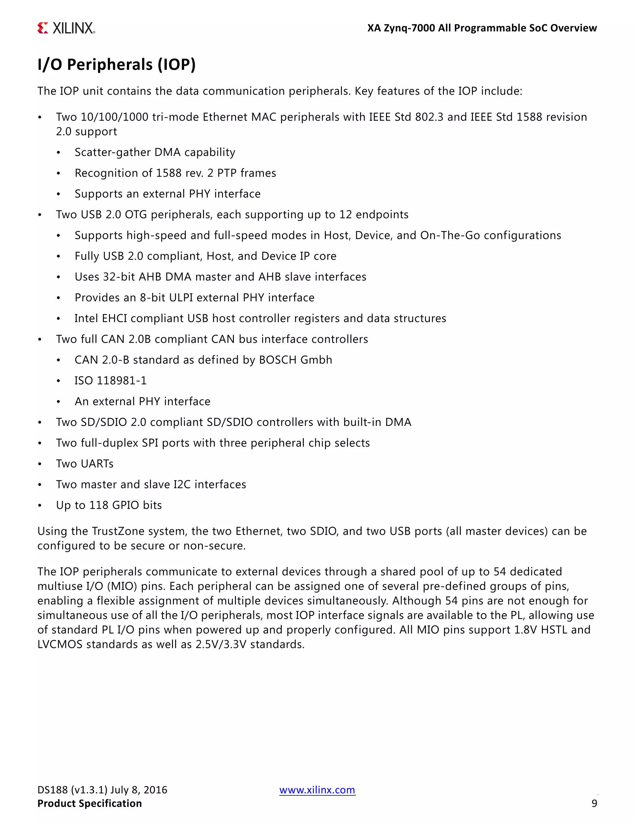 XA Zynq-7000 All Programmable SoC Overview
DS188 (v1.3.1) July 8, 2016 www.xilinx.com
Product Specification 9
I/O Peripherals (IOP)
The IOP unit contains the data communication peripherals. Key features of the IOP include:
• Two 10/100/1000 tri-mode Ethernet MAC peripherals with IEEE Std 802.3 and IEEE Std 1588 revision
2.0 support
• Scatter-gather DMA capability
• Recognition of 1588 rev. 2 PTP frames
• Supports an external PHY interface
• Two USB 2.0 OTG peripherals, each supporting up to 12 endpoints
• Supports high-speed and full-speed modes in Host, Device, and On-The-Go configurations
• Fully USB 2.0 compliant, Host, and Device IP core
• Uses 32-bit AHB DMA master and AHB slave interfaces
• Provides an 8-bit ULPI external PHY interface
• Intel EHCI compliant USB host controller registers and data structures
• Two full CAN 2.0B compliant CAN bus interface controllers
• CAN 2.0-B standard as defined by BOSCH Gmbh
• ISO 118981-1
• An external PHY interface
• Two SD/SDIO 2.0 compliant SD/SDIO controllers with built-in DMA
• Two full-duplex SPI ports with three peripheral chip selects
• Two UARTs
• Two master and slave I2C interfaces
• Up to 118 GPIO bits
Using the TrustZone system, the two Ethernet, two SDIO, and two USB ports (all master devices) can be
configured to be secure or non-secure.
The IOP peripherals communicate to external devices through a shared pool of up to 54 dedicated
multiuse I/O (MIO) pins. Each peripheral can be assigned one of several pre-defined groups of pins,
enabling a flexible assignment of multiple devices simultaneously. Although 54 pins are not enough for
simultaneous use of all the I/O peripherals, most IOP interface signals are available to the PL, allowing use
of standard PL I/O pins when powered up and properly configured. All MIO pins support 1.8V HSTL and
LVCMOS standards as well as 2.5V/3.3V standards.
 