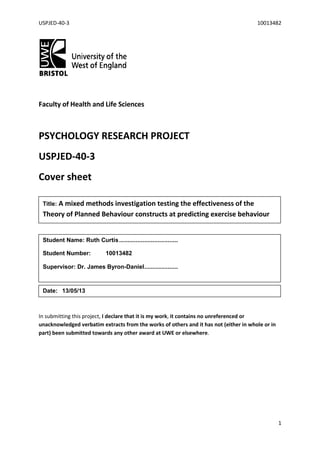 USPJED-40-3 10013482
1
Faculty of Health and Life Sciences
PSYCHOLOGY RESEARCH PROJECT
USPJED-40-3
Cover sheet
In submitting this project, I declare that it is my work, it contains no unreferenced or
unacknowledged verbatim extracts from the works of others and it has not (either in whole or in
part) been submitted towards any other award at UWE or elsewhere.
Title: A mixed methods investigation testing the effectiveness of the
Theory of Planned Behaviour constructs at predicting exercise behaviour
Student Name: Ruth Curtis...................................
Student Number: 10013482
Supervisor: Dr. James Byron-Daniel....................
Date: 13/05/13
 