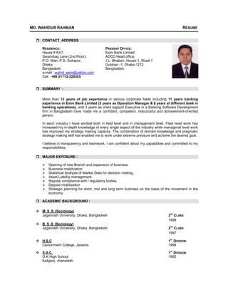 MD. WAHIDUR RAHMAN RÉSUMÉ
 CONTACT ADDRESS
RESIDENCE: PRESENT OFFICE:
House # 63/7, Exim Bank Limited
Swamibag Lane (2nd Floor), ADCD Head office,
P.O: Wari, P.S: Sutrapur, J.L. Bhaban, House-1, Road-1
Dhaka Gulshan -1, Dhaka-1212
Bangladesh Bangladesh.
e-mail : wahid_exim@yahoo.com
Cell : +88 01713-229365
 SUMMARY :
More than 13 years of job experience in various corporate fields including 11 years banking
experience in Exim Bank Limited (3 years as Operation Manager & 8 years at different desk in
banking operations), and 3 years as client support Executive in a Banking Software Development
firm in Bangladesh have made me a confident, competent, resourceful and achievement-oriented
person.
In each industry I have worked both in field level and in management level. Filed level work has
increased my in-depth knowledge of every single aspect of the industry while managerial level work
has improved my strategy making capacity. The combination of domain knowledge and pragmatic
strategy making skill has enabled me to work under extreme pressure and achieve the desired goal.
I believe in transparency and teamwork, I am confident about my capabilities and committed to my
responsibilities.
 MAJOR EXPOSURE :
 Opening of new Branch and expansion of business.
 Business mobilization
 Statistical Analysis of Market Data for decision making.
 Asset Liability management.
 Regular compliance with l regulatory bodies.
 Deposit mobilization
 Strategic planning for short, mid and long term business on the basis of the movement in the
economy.
 ACADEMIC BACKGROUND :
 M. S .S (Sociology)
Jagannath University, Dhaka, Bangladesh 2
ND
CLASS
1998
 B. S .S (Sociology)
Jagannath University, Dhaka, Bangladesh 2ND
CLASS
1997
 H.S.C 1
ST
DIVISION
Cantonment College, Jessore. 1994
 S.S.C. 1
ST
DIVISION
G.K High School 1992
Kaligonj, Jhenaidah.
 