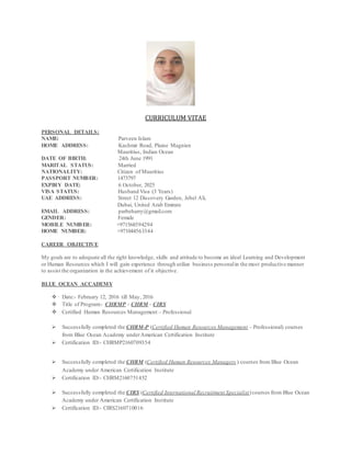 CURRICULUM VITAE
PERSONAL DETAILS;
NAME: Parveen Islam
HOME ADDRESS: Kashmir Road, Plaine Magnien
Mauritius, Indian Ocean
DATE OF BIRTH: 24th June 1991
MARITAL STATUS: Married
NATIONALITY: Citizen of Mauritius
PASSPORT NUMBER: 1473797
EXPIRY DATE: 6 October, 2025
VISA STATUS: Husband Visa (3 Years)
UAE ADDRESS: Street 12 Discovery Garden, Jebel Ali,
Dubai, United Arab Emirate
EMAIL ADDRESS: parbeharry@gmail.com
GENDER: Female
MOBILE NUMBER: +971568594294
HOME NUMBER: +971044563344
CAREER OBJECTIVE
My goals are to adequate all the right knowledge, skills and attitude to become an ideal Learning and Development
or Human Resources which I will gain experience through utilize business personalin the most productive manner
to assist the organization in the achievement of it objective.
BLUE OCEAN ACCADEMY
 Date:- February 12, 2016 till May, 2016
 Title of Program:- CHRMP - CHRM - CIRS
 Certified Human Resources Management – Professional
 Successfully completed the CHRM-P (Certified Human Resources Management – Professional) courses
from Blue Ocean Academy underAmerican Certification Institute
 Certification ID:- CHRMP2160709354
 Successfully completed the CHRM (Certified Human Resources Managers ) courses from Blue Ocean
Academy under American Certification Institute
 Certification ID:- CHRM2160751452
 Successfully completed the CIRS (Certified International Recruitment Specialist)courses from Blue Ocean
Academy under American Certification Institute
 Certification ID:- CIRS2160710016
 