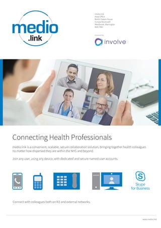 Connecting Health Professionals
medio.link is a convenient, scalable, secure collaboration solution, bringing together health colleagues
no matter how dispersed they are within the NHS and beyond.
Join any user, using any device, with dedicated and secure named user accounts.
powered by
medio.link
Head Oﬀice
Martin Dawes House
Europa Boulevard
Westbrook, Warrington
WA5 7WH
www.medio.link
Connect with colleagues both on N3 and external networks.
 