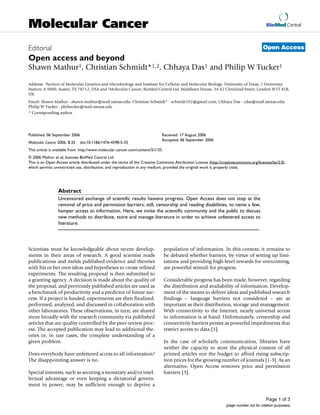 BioMed Central
Page 1 of 3
(page number not for citation purposes)
Molecular Cancer
Open AccessEditorial
Open access and beyond
Shawn Mathur1, Christian Schmidt*1,2, Chhaya Das1 and Philip W Tucker1
Address: 1Section of Molecular Genetics and Microbiology and Institute for Cellular and Molecular Biology, University of Texas, 1 University
Station, A 5000, Austin, TX 78712, USA and 2Molecular Cancer, BioMed Central Ltd, Middlesex House, 34-42 Cleveland Street, London W1T 4LB,
UK
Email: Shawn Mathur - shawn.mathur@mail.utexas.edu; Christian Schmidt* - schmidt102@gmail.com; Chhaya Das - cdas@mail.utexas.edu;
Philip W Tucker - philtucker@mail.utexas.edu
* Corresponding author
Abstract
Uncensored exchange of scientific results hastens progress. Open Access does not stop at the
removal of price and permission barriers; still, censorship and reading disabilities, to name a few,
hamper access to information. Here, we invite the scientific community and the public to discuss
new methods to distribute, store and manage literature in order to achieve unfettered access to
literature.
Scientists must be knowledgeable about recent develop-
ments in their areas of research. A good scientist reads
publications and melds published evidence and theories
with his or her own ideas and hypotheses to create refined
experiments. The resulting proposal is then submitted to
a granting agency. A decision is made about the quality of
the proposal, and previously published articles are used as
a benchmark of productivity and a predictor of future suc-
cess. If a project is funded, experiments are then finalized,
performed, analyzed, and discussed in collaboration with
other laboratories. These observations, in turn, are shared
more broadly with the research community via published
articles that are quality controlled by the peer-review proc-
ess. The accepted publication may lead to additional the-
ories or, in rare cases, the complete understanding of a
given problem.
Does everybody have unfettered access to all information?
The disappointing answer is no.
Special interests, such as securing a monetary and/or intel-
lectual advantage or even keeping a dictatorial govern-
ment in power, may be sufficient enough to deprive a
population of information. In this context, it remains to
be debated whether barriers, by virtue of setting up limi-
tations and providing high-level rewards for overcoming,
are powerful stimuli for progress.
Considerable progress has been made, however, regarding
the distribution and availability of information. Develop-
ment of the means to deliver ideas and published research
findings – language barriers not considered – are as
important as their distribution, storage and management.
With connectivity to the Internet, nearly universal access
to information is at hand. Unfortunately, censorship and
connectivity barriers persist as powerful impediments that
restrict access to data [1].
In the case of scholarly communication, libraries have
neither the capacity to store the physical content of all
printed articles nor the budget to afford rising subscrip-
tion prices for the growing number of journals [1-3]. As an
alternative, Open Access removes price and permission
barriers [3].
Published: 06 September 2006
Molecular Cancer 2006, 5:35 doi:10.1186/1476-4598-5-35
Received: 17 August 2006
Accepted: 06 September 2006
This article is available from: http://www.molecular-cancer.com/content/5/1/35
© 2006 Mathur et al; licensee BioMed Central Ltd.
This is an Open Access article distributed under the terms of the Creative Commons Attribution License (http://creativecommons.org/licenses/by/2.0),
which permits unrestricted use, distribution, and reproduction in any medium, provided the original work is properly cited.
 