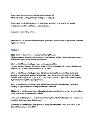 Supervising the execution of the Metal cutting using the
Machines (Lath, Milling, Drilling, Grinding and Scraping).
Supervising the implementation of pipe lines Welding, structural Steel works,
installation of gables and Water treatment units.
Inspection test welding joints.
Experience in the maintenance of electrical generators. Maintenance of mechanical parts and
hydraulic systems.
Projects;-
2014 Work as Department of Mechanical Piping Manager
Al Yamama general engineering company in the Majnoon oil field ...Under the supervision of
Shell (SIPD) Shell Iraq Petroleum Development.
Work as Site Manager for Supervision and inspection of the
Coating works of oil tanks & pipeline, Flow& Firefighting Tanks in DS-1 station, Firefighting
Tanks in DS-2 Station, Vent pipeline in DS-1 Station.
Work as Site Manager for Supervision & implementation of the work of fabrication and
welding of pipe lines for wells-oil Majnoon oil,( MJ-3,MJ-04,MJ-05,MJ-06,MJ-07,MJ-08,MJ-
09,MJ-10,MJ-11,MJ-14,MJ-15,MJ-16,MJ-17,MJ-20,MJ-27,MJ-01 …) including inspection and
hydrostatic testing of the piping network .
Work as Site Manager for Supervision & implementation of the work of fabrication and
welding of pipe lines for 20 ''Vent pipe line at DS-1 Station.
2013 work as Site Engineer, Supervision of the implementation of the grating structure of the-
oil rigs operating in the Majnoon oil field.
2013 work as Site Engineer Supervision of the implementation of the oil wells amendment,
including welding a piping & inspection.
2012 Work as Site Manager for Supervision & implementation for Sheet piles works of the
Central Processing Facility (CPF).
 