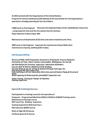 At 2010 worked with the Organization of the United Nations
Program for Human Settlements (UN.Habitat) as the Coordinator for the Organization s
operations, Strategicplanning forthe city of Basra.
2009 work as Site Engineer Overseen the implementation of the rehabilitation: Steam line
, compressed Air lines and the Fire system lines for Sanitary
Paper Machine in Basra Paper Mill.
Maintenance of desalination (R.O) Units and water treatment unit s lines.
2009 work as Site Engineer Supervise the maintenance Steam Boiler (line
maintenance of pump, welding boiler tubes).
Job Responsibility:-
Review of P&ID, GAD Preparation of Isometric Drawing for Process Piping Etc.
Estimation of Tools, Plants Tackles, Consumables &Manpower for the job.
Job Distribution for Foreman, Supervisor, Fabrication &Welders.
Execute WQT & WPS to SMAW & GTAW Welding.
Execute Work on all size of Pipe & Related Fitting & Tank ages Etc.
Executing of FWL (fire water line).
Fully Involving in all the Fabrication &Erection work of Station Piping & Structural
Work.
Weld repairing & Weld visual for joints&NDT Inspection test
Hydro Testing, Testing for Piping’s & Pipelines.
Coating Inspection.
Special & Training Courses;-
Participated in a training course for the operation of
Computer – Programmed Machines (CNC) in KHUR AL ZUBAER Training center.
Maintenance of pumps course.
NDT Level Two Welding Inspection.
Coating Inspection( USIA Grad Two ) .
HSE Induction &ERW Course.
Work at High (W.H) Course.
Confined space (C.S) Course.
 
