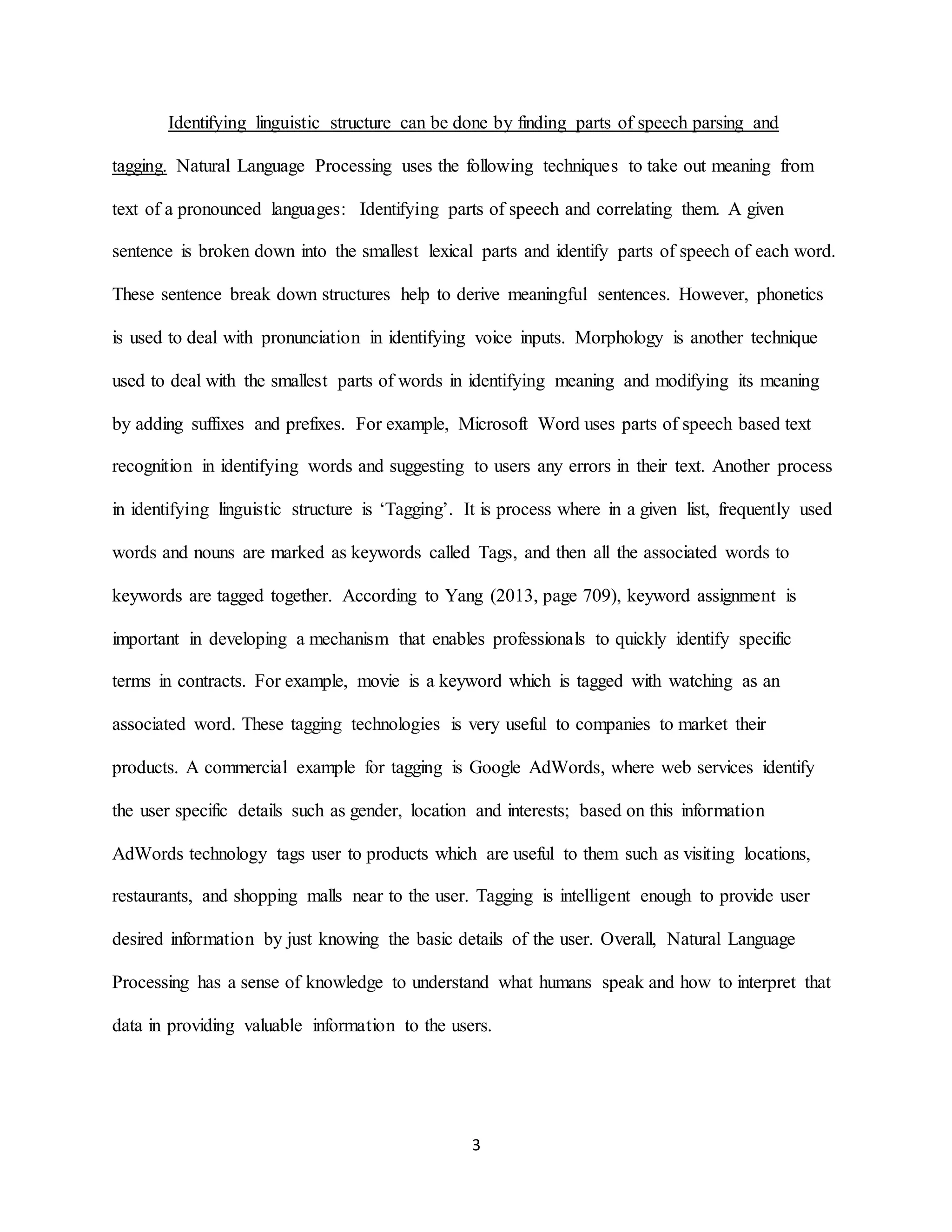 3
Identifying linguistic structure can be done by finding parts of speech parsing and
tagging. Natural Language Processing uses the following techniques to take out meaning from
text of a pronounced languages: Identifying parts of speech and correlating them. A given
sentence is broken down into the smallest lexical parts and identify parts of speech of each word.
These sentence break down structures help to derive meaningful sentences. However, phonetics
is used to deal with pronunciation in identifying voice inputs. Morphology is another technique
used to deal with the smallest parts of words in identifying meaning and modifying its meaning
by adding suffixes and prefixes. For example, Microsoft Word uses parts of speech based text
recognition in identifying words and suggesting to users any errors in their text. Another process
in identifying linguistic structure is ‘Tagging’. It is process where in a given list, frequently used
words and nouns are marked as keywords called Tags, and then all the associated words to
keywords are tagged together. According to Yang (2013, page 709), keyword assignment is
important in developing a mechanism that enables professionals to quickly identify specific
terms in contracts. For example, movie is a keyword which is tagged with watching as an
associated word. These tagging technologies is very useful to companies to market their
products. A commercial example for tagging is Google AdWords, where web services identify
the user specific details such as gender, location and interests; based on this information
AdWords technology tags user to products which are useful to them such as visiting locations,
restaurants, and shopping malls near to the user. Tagging is intelligent enough to provide user
desired information by just knowing the basic details of the user. Overall, Natural Language
Processing has a sense of knowledge to understand what humans speak and how to interpret that
data in providing valuable information to the users.
 