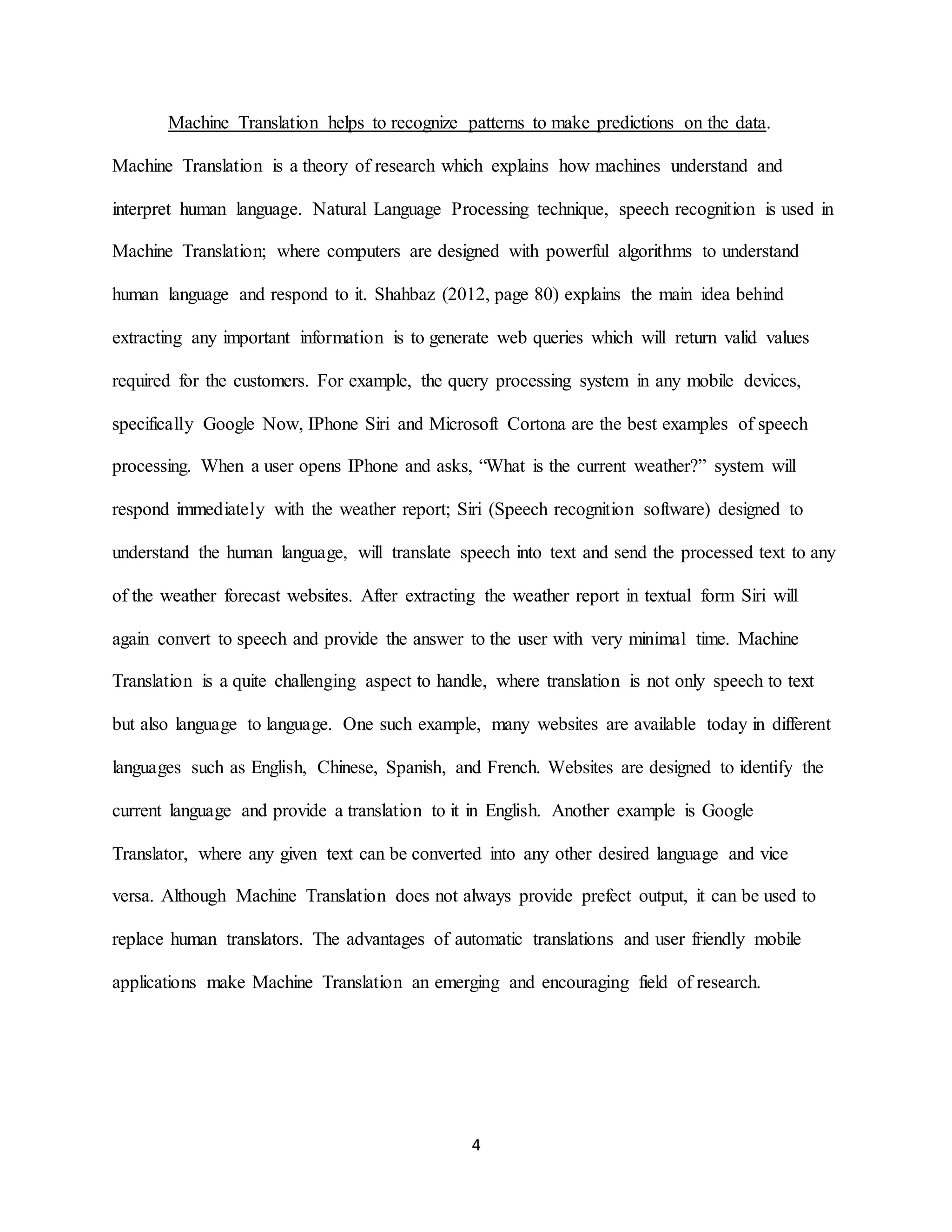 4
Machine Translation helps to recognize patterns to make predictions on the data.
Machine Translation is a theory of research which explains how machines understand and
interpret human language. Natural Language Processing technique, speech recognition is used in
Machine Translation; where computers are designed with powerful algorithms to understand
human language and respond to it. Shahbaz (2012, page 80) explains the main idea behind
extracting any important information is to generate web queries which will return valid values
required for the customers. For example, the query processing system in any mobile devices,
specifically Google Now, IPhone Siri and Microsoft Cortona are the best examples of speech
processing. When a user opens IPhone and asks, “What is the current weather?” system will
respond immediately with the weather report; Siri (Speech recognition software) designed to
understand the human language, will translate speech into text and send the processed text to any
of the weather forecast websites. After extracting the weather report in textual form Siri will
again convert to speech and provide the answer to the user with very minimal time. Machine
Translation is a quite challenging aspect to handle, where translation is not only speech to text
but also language to language. One such example, many websites are available today in different
languages such as English, Chinese, Spanish, and French. Websites are designed to identify the
current language and provide a translation to it in English. Another example is Google
Translator, where any given text can be converted into any other desired language and vice
versa. Although Machine Translation does not always provide prefect output, it can be used to
replace human translators. The advantages of automatic translations and user friendly mobile
applications make Machine Translation an emerging and encouraging field of research.
 